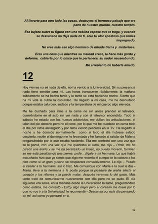 Al llevarte para otro lado las cosas, destruyes el hermoso paisaje que era
parte de nuestro mundo, nuestro templo.
Esa bajeza cubre tu figura con una neblina espesa que te traga, y cuando
se desvanece no deja nada de ti, solo tu olor apestoso que tenías
impregnado.
No eres más ese algo hermoso de mirada tierna y misteriosa.
Eres una cosa que mientras su maldad crece, la hace más gorda y
deforme, cubierta por lo único que le pertenece, su sudor nauseabundo.
Me arrepiento de haberte amado.

12
Hoy viernes no sé nada de ella, no ha venido a la Universidad. Sin su presencia
nada tiene sentido para mí. Las horas transcurren rápidamente; la mañana
súbitamente se ha hecho tarde y la tarde se está haciendo noche. Siento que
ha mi vida le cubre la oscuridad. He llegado a mi casa, me he desnudado
porque estaba caluroso, sudado y la temperatura de mi cuerpo algo elevada.
Me he duchado para irme a la cama no sin antes prender el televisor,
durmiéndome en el acto sin ver nada y con el televisor encendido. Todo el
sábado he estado con los huesos adoloridos, me dolían las articulaciones, el
talón del pie derecho pero no el pene, por lo que me he quedado en cama todo
el día por ratos aletargado y por ratos viendo películas en la TV. Ha llegado la
noche y he dormido normalmente como si todo el día hubiese estado
despierto, recién el domingo me he levantado y he llamado al celular de Malena
preguntándole por lo que estaba haciendo. Ella me contestó con una voz que
se le partía, con una voz que me quebraba el alma, me dijo – Profe, me ha
picado una araña y se me ha paralizado un brazo, no puedo moverlo, también
se me está paralizando una pierna, profe…dígale a mi hermana, Lo que había
escuchado hizo que yo sienta que algo me recorría el cuerpo de la cabeza a los
pies como si un gran gusano se desplazara convulsivamente. Le dije – Pásale
el celular a tu hermana, así lo hizo. Me comunique con María a la cual le dije María, lleva a tu hermana a la posta porque la picadura de araña afecta al
corazón y los riñones y la puede matar, después veremos lo del gasto. Más
tarde traté de comunicarme nuevamente con ella pero no se pudo. El día
siguiente era lunes, en la mañana desde la Universidad la llamé, preguntándole
como estaba, me contestó - Estoy algo mejor pero el corazón me duele por lo
que no voy ir a la Universidad, le recomendé - Descansa por este día pensando
en mí, así como yo pensaré en ti.

52

 