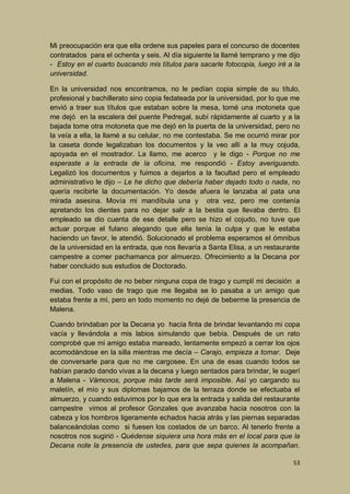 Mi preocupación era que ella ordene sus papeles para el concurso de docentes
contratados para el ochenta y seis. Al día siguiente la llamé temprano y me dijo
- Estoy en el cuarto buscando mis títulos para sacarle fotocopia, luego iré a la
universidad.
En la universidad nos encontramos, no le pedían copia simple de su título,
profesional y bachillerato sino copia fedateada por la universidad, por lo que me
envió a traer sus títulos que estaban sobre la mesa, tomé una motoneta que
me dejó en la escalera del puente Pedregal, subí rápidamente al cuarto y a la
bajada tome otra motoneta que me dejó en la puerta de la universidad, pero no
la veía a ella, la llamé a su celular, no me contestaba. Se me ocurrió mirar por
la caseta donde legalizaban los documentos y la veo allí a la muy cojuda,
apoyada en el mostrador. La llamo, me acerco y le digo - Porque no me
esperaste a la entrada de la oficina, me respondió - Estoy averiguando.
Legalizó los documentos y fuimos a dejarlos a la facultad pero el empleado
administrativo le dijo – Le he dicho que debería haber dejado todo o nada, no
quería recibirle la documentación. Yo desde afuera le lanzaba al pata una
mirada asesina. Movía mi mandíbula una y otra vez, pero me contenía
apretando los dientes para no dejar salir a la bestia que llevaba dentro. El
empleado se dio cuenta de ese detalle pero se hizo el cojudo, no tuve que
actuar porque el fulano alegando que ella tenía la culpa y que le estaba
haciendo un favor, le atendió. Solucionado el problema esperamos el ómnibus
de la universidad en la entrada, que nos llevaría a Santa Elisa, a un restaurante
campestre a comer pachamanca por almuerzo. Ofrecimiento a la Decana por
haber concluido sus estudios de Doctorado.
Fui con el propósito de no beber ninguna copa de trago y cumplí mi decisión a
medias. Todo vaso de trago que me llegaba se lo pasaba a un amigo que
estaba frente a mí, pero en todo momento no dejé de beberme la presencia de
Malena.
Cuando brindaban por la Decana yo hacía finta de brindar levantando mi copa
vacía y llevándola a mis labios simulando que bebía. Después de un rato
comprobé que mi amigo estaba mareado, lentamente empezó a cerrar los ojos
acomodándose en la silla mientras me decía – Carajo, empieza a tomar. Deje
de conversarle para que no me cargosee. En una de esas cuando todos se
habían parado dando vivas a la decana y luego sentados para brindar, le sugerí
a Malena - Vámonos, porque más tarde será imposible. Así yo cargando su
maletín, el mío y sus diplomas bajamos de la terraza donde se efectuaba el
almuerzo, y cuando estuvimos por lo que era la entrada y salida del restaurante
campestre vimos al profesor Gonzales que avanzaba hacia nosotros con la
cabeza y los hombros ligeramente echados hacia atrás y las piernas separadas
balanceándolas como si fuesen los costados de un barco. Al tenerlo frente a
nosotros nos sugirió - Quédense siquiera una hora más en el local para que la
Decana note la presencia de ustedes, para que sepa quienes la acompañan.
53

 
