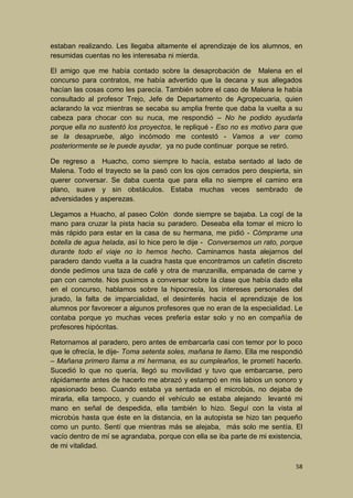 estaban realizando. Les llegaba altamente el aprendizaje de los alumnos, en
resumidas cuentas no les interesaba ni mierda.
El amigo que me había contado sobre la desaprobación de Malena en el
concurso para contratos, me había advertido que la decana y sus allegados
hacían las cosas como les parecía. También sobre el caso de Malena le había
consultado al profesor Trejo, Jefe de Departamento de Agropecuaria, quien
aclarando la voz mientras se secaba su amplia frente que daba la vuelta a su
cabeza para chocar con su nuca, me respondió – No he podido ayudarla
porque ella no sustentó los proyectos, le repliqué - Eso no es motivo para que
se la desapruebe, algo incómodo me contestó - Vamos a ver como
posteriormente se le puede ayudar, ya no pude continuar porque se retiró.
De regreso a Huacho, como siempre lo hacía, estaba sentado al lado de
Malena. Todo el trayecto se la pasó con los ojos cerrados pero despierta, sin
querer conversar. Se daba cuenta que para ella no siempre el camino era
plano, suave y sin obstáculos. Estaba muchas veces sembrado de
adversidades y asperezas.
Llegamos a Huacho, al paseo Colón donde siempre se bajaba. La cogí de la
mano para cruzar la pista hacia su paradero. Deseaba ella tomar el micro lo
más rápido para estar en la casa de su hermana, me pidió - Cómprame una
botella de agua helada, así lo hice pero le dije - Conversemos un rato, porque
durante todo el viaje no lo hemos hecho. Caminamos hasta alejarnos del
paradero dando vuelta a la cuadra hasta que encontramos un cafetín discreto
donde pedimos una taza de café y otra de manzanilla, empanada de carne y
pan con camote. Nos pusimos a conversar sobre la clase que había dado ella
en el concurso, hablamos sobre la hipocresía, los intereses personales del
jurado, la falta de imparcialidad, el desinterés hacia el aprendizaje de los
alumnos por favorecer a algunos profesores que no eran de la especialidad. Le
contaba porque yo muchas veces prefería estar solo y no en compañía de
profesores hipócritas.
Retornamos al paradero, pero antes de embarcarla casi con temor por lo poco
que le ofrecía, le dije- Toma setenta soles, mañana te llamo. Ella me respondió
– Mañana primero llama a mi hermana, es su cumpleaños, le prometí hacerlo.
Sucedió lo que no quería, llegó su movilidad y tuvo que embarcarse, pero
rápidamente antes de hacerlo me abrazó y estampó en mis labios un sonoro y
apasionado beso. Cuando estaba ya sentada en el microbús, no dejaba de
mirarla, ella tampoco, y cuando el vehículo se estaba alejando levanté mi
mano en señal de despedida, ella también lo hizo. Seguí con la vista al
microbús hasta que éste en la distancia, en la autopista se hizo tan pequeño
como un punto. Sentí que mientras más se alejaba, más solo me sentía. El
vacío dentro de mí se agrandaba, porque con ella se iba parte de mi existencia,
de mi vitalidad.
58

 