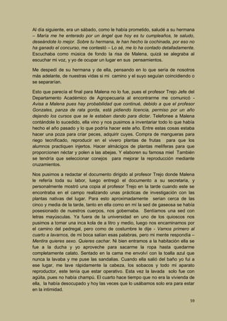 Al día siguiente, era un sábado, como le había prometido, saludé a su hermana
– María me he enterado por un ángel que hoy es tu cumpleaños, te saludo,
deseándote lo mejor. Sobre tu hermana, le han hecho la cochinada, por eso no
ha ganado el concurso, me contestó – Lo sé, me lo ha contado detalladamente.
Escuchaba como música de fondo la risa de Malena, quizá se alegraba al
escuchar mi voz, y yo de ocupar un lugar en sus pensamientos.
Me despedí de su hermana y de ella, pensando en lo que sería de nosotros
más adelante, de nuestras vidas si mi camino y el suyo seguían coincidiendo o
se separarían.
Esto que parecía el final para Malena no lo fue, pues el profesor Trejo Jefe del
Departamento Académico de Agropecuaria al encontrarme me comunicó Avisa a Malena pues hay probabilidad que continué, debido a que el profesor
Gonzales, panza de rata gorda, está pidiendo licencia, permiso por un año
dejando los cursos que se le estaban dando para dictar. Telefonee a Malena
contándole lo sucedido, ella vino y nos pusimos a inventariar todo lo que había
hecho el año pasado y lo que podría hacer este año. Entre estas cosas estaba
hacer una poza para criar peces, adquirir cuyes. Compra de mangueras para
riego tecnificado, reproducir en el vivero plantas de frutas para que los
alumnos practiquen injertos. Hacer almácigos de plantas melíferas para que
proporcionen néctar y polen a las abejas. Y elaboren su famosa miel También
se tendría que seleccionar conejos para mejorar la reproducción mediante
cruzamientos.
Nos pusimos a redactar el documento dirigido al profesor Trejo donde Malena
le refería toda su labor, luego entregó el documento a su secretaria, y
personalmente mostró una copia al profesor Trejo en la tarde cuando este se
encontraba en el campo realizando unas prácticas de investigación con las
plantas nativas del lugar. Para esto aproximadamente serian cerca de las
cinco y media de la tarde, tanto en ella como en mí la sed de gaseosa se había
posesionado de nuestros cuerpos, nos gobernaba. Sentíamos una sed con
letras mayúsculas. Ya fuera de la universidad en uno de los quioscos nos
pusimos a tomar una inca kola de a litro y medio, luego nos encaminamos por
el camino del pedregal, pero como de costumbre le dije - Vamos primero al
cuarto a lavarnos, de mi boca salían esas palabras, pero mi mente respondía –
Mentira quieres sexo. Quieres cachar. Ni bien entramos a la habitación ella se
fue a la ducha y yo aproveche para sacarme la ropa hasta quedarme
completamente calato. Sentado en la cama me envolví con la toalla azul que
nunca la lavaba y me puse las sandalias. Cuando ella salió del baño yo fui a
ese lugar, me lave rápidamente la cabeza, los sobacos y todo mi aparato
reproductor, este tenía que estar operativo. Esta vez la lavada solo fue con
agüita, pues no había champú. El cuarto hace tiempo que no era la vivienda de
ella, la había desocupado y hoy las veces que lo usábamos solo era para estar
en la intimidad.
59

 
