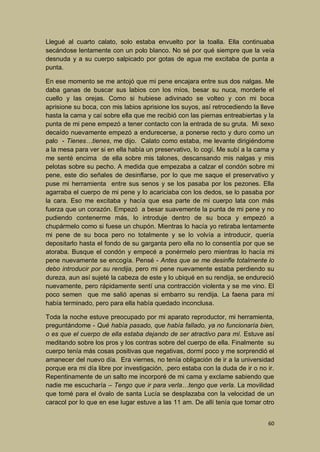 Llegué al cuarto calato, solo estaba envuelto por la toalla. Ella continuaba
secándose lentamente con un polo blanco. No sé por qué siempre que la veía
desnuda y a su cuerpo salpicado por gotas de agua me excitaba de punta a
punta.
En ese momento se me antojó que mi pene encajara entre sus dos nalgas. Me
daba ganas de buscar sus labios con los míos, besar su nuca, morderle el
cuello y las orejas. Como si hubiese adivinado se volteo y con mi boca
aprisione su boca, con mis labios aprisione los suyos, así retrocediendo la lleve
hasta la cama y caí sobre ella que me recibió con las piernas entreabiertas y la
punta de mi pene empezó a tener contacto con la entrada de su gruta. Mi sexo
decaído nuevamente empezó a endurecerse, a ponerse recto y duro como un
palo - Tienes…tienes, me dijo. Calato como estaba, me levante dirigiéndome
a la mesa para ver si en ella había un preservativo, lo cogí. Me subí a la cama y
me senté encima de ella sobre mis talones, descansando mis nalgas y mis
pelotas sobre su pecho. A medida que empezaba a calzar el condón sobre mi
pene, este dio señales de desinflarse, por lo que me saque el preservativo y
puse mi herramienta entre sus senos y se los pasaba por los pezones. Ella
agarraba el cuerpo de mi pene y lo acariciaba con los dedos, se lo pasaba por
la cara. Eso me excitaba y hacía que esa parte de mi cuerpo lata con más
fuerza que un corazón. Empezó a besar suavemente la punta de mi pene y no
pudiendo contenerme más, lo introduje dentro de su boca y empezó a
chupármelo como si fuese un chupón. Mientras lo hacía yo retiraba lentamente
mi pene de su boca pero no totalmente y se lo volvía a introducir, quería
depositarlo hasta el fondo de su garganta pero ella no lo consentía por que se
atoraba. Busque el condón y empecé a ponérmelo pero mientras lo hacía mi
pene nuevamente se encogía. Pensé - Antes que se me desinfle totalmente lo
debo introducir por su rendija, pero mi pene nuevamente estaba perdiendo su
dureza, aun así sujeté la cabeza de este y lo ubiqué en su rendija, se endureció
nuevamente, pero rápidamente sentí una contracción violenta y se me vino. El
poco semen que me salió apenas si embarro su rendija. La faena para mí
había terminado, pero para ella había quedado inconclusa.
Toda la noche estuve preocupado por mi aparato reproductor, mi herramienta,
preguntándome - Qué había pasado, que había fallado, ya no funcionaría bien,
o es que el cuerpo de ella estaba dejando de ser atractivo para mí. Estuve así
meditando sobre los pros y los contras sobre del cuerpo de ella. Finalmente su
cuerpo tenía más cosas positivas que negativas, dormí poco y me sorprendió el
amanecer del nuevo día. Era viernes, no tenía obligación de ir a la universidad
porque era mi día libre por investigación, .pero estaba con la duda de ir o no ir.
Repentinamente de un salto me incorporé de mi cama y exclame sabiendo que
nadie me escucharía – Tengo que ir para verla…tengo que verla. La movilidad
que tomé para el óvalo de santa Lucía se desplazaba con la velocidad de un
caracol por lo que en ese lugar estuve a las 11 am. De allí tenía que tomar otro
60

 