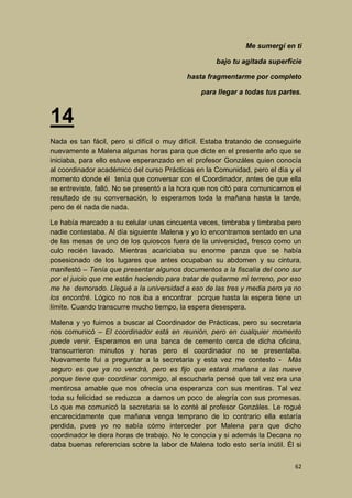 Me sumergí en ti
bajo tu agitada superficie
hasta fragmentarme por completo
para llegar a todas tus partes.

14
Nada es tan fácil, pero si difícil o muy difícil. Estaba tratando de conseguirle
nuevamente a Malena algunas horas para que dicte en el presente año que se
iniciaba, para ello estuve esperanzado en el profesor Gonzáles quien conocía
al coordinador académico del curso Prácticas en la Comunidad, pero el día y el
momento donde él tenía que conversar con el Coordinador, antes de que ella
se entreviste, falló. No se presentó a la hora que nos citó para comunicarnos el
resultado de su conversación, lo esperamos toda la mañana hasta la tarde,
pero de él nada de nada.
Le había marcado a su celular unas cincuenta veces, timbraba y timbraba pero
nadie contestaba. Al día siguiente Malena y yo lo encontramos sentado en una
de las mesas de uno de los quioscos fuera de la universidad, fresco como un
culo recién lavado. Mientras acariciaba su enorme panza que se había
posesionado de los lugares que antes ocupaban su abdomen y su cintura,
manifestó – Tenía que presentar algunos documentos a la fiscalía del cono sur
por el juicio que me están haciendo para tratar de quitarme mi terreno, por eso
me he demorado. Llegué a la universidad a eso de las tres y media pero ya no
los encontré. Lógico no nos iba a encontrar porque hasta la espera tiene un
límite. Cuando transcurre mucho tiempo, la espera desespera.
Malena y yo fuimos a buscar al Coordinador de Prácticas, pero su secretaria
nos comunicó – El coordinador está en reunión, pero en cualquier momento
puede venir. Esperamos en una banca de cemento cerca de dicha oficina,
transcurrieron minutos y horas pero el coordinador no se presentaba.
Nuevamente fui a preguntar a la secretaria y esta vez me contesto - Más
seguro es que ya no vendrá, pero es fijo que estará mañana a las nueve
porque tiene que coordinar conmigo, al escucharla pensé que tal vez era una
mentirosa amable que nos ofrecía una esperanza con sus mentiras. Tal vez
toda su felicidad se reduzca a darnos un poco de alegría con sus promesas.
Lo que me comunicó la secretaria se lo conté al profesor Gonzáles. Le rogué
encarecidamente que mañana venga temprano de lo contrario ella estaría
perdida, pues yo no sabía cómo interceder por Malena para que dicho
coordinador le diera horas de trabajo. No le conocía y si además la Decana no
daba buenas referencias sobre la labor de Malena todo esto sería inútil. Él si
62

 