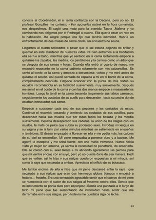 conocía al Coordinador, él si tenía confianza con la Decana, pero yo no. El
profesor Gonzáles me contesto - Por apoyarles estaré en la hora convenida,
nos despedimos. Él cogió una moto para la avenida Tacna .Malena y yo
caminando nos dirigimos por el Pedregal al cuarto. Ella quería estar un rato en
la habitación. Me alegré porque era fijo que tendría intimidad. Habría un
enfrentamiento de dos masas de carne cruda, un encuentro de sexos.
Llegamos al cuarto sofocados a pesar que el sol estaba dejando de brillar y
quemar en este atardecer de nuestras vidas. Ni bien entramos a la habitación
ella se fue al baño, mientras que yo sentado en la cama lentamente empecé a
quitarme los zapatos, las medias, los pantalones y la camisa como un árbol que
se despoja de sus ramas y hojas. Cuando ella entró al cuarto de nuevo, me
encontró recostado en la cama cubierto solamente con mis calzoncillos. Se
sentó al borde de la cama y empezó a desvestirse, volteo y me miró antes de
quitarse el sostén. Así quedó sentada de espalda a mí en el borde de la cama,
completamente desnuda. Empecé acariciar con la punta de mis dedos su
espalda recorriéndola en su totalidad suavemente, muy suavemente, después
me senté en el borde de la cama y con las dos manos empecé a masajearle los
hombros. Luego la tendí en la cama besando largamente sus labios carnosos,
seguidamente los costados de su cuello para descender hacia su pecho donde
estaban incrustados sus senos.
Empecé a succionar cada uno de sus pezones y los costados de estos.
Continué el recorrido besando y lamiendo los costados de sus costillas, para
descender hacia sus muslos que por todos lados los besaba y los mordía
suavemente. Besaba desesperado sus caderas, la unión de las nalgas con los
muslos, la mata de pelos que cubría su poderoso sexo. Introduje mi lengua en
su vagina y se la lamí por varios minutos mientras se estremecía en ensueños
y temblores. El deseo empezaba a florecer en ella y me pedía más, los colores
de su piel se encendían. Mi pene empezaba a ponerse duro y a babear. Me
agarró la escopeta y me sobó fuerte, con una maña tremenda. Nunca había
visto yo mujer tan arrecha, ya sentía la necesidad de penetrarla, de ensartarla.
Ella se colocó con su sexo frente a mí abriendo ligeramente las piernas para
que mi vientre encaje con el suyo, pero yo no quería darle de esa manera. Pedí
que se voltee, así lo hizo y sus nalgas quedaron expuestas a mi mirada, así
como la raya que separaba a ambas. Apreciaba el orificio de su botacaca.
Me tumbé encima de ella e hice que mi pene descansé entre la raya que
separaba a sus nalgas que eran dos hermosos globos blancos y empecé a
frotarlo… frotarlo. Era una sensación agradable sentir que el cuerpo de mi pene
se humedecía con el sudor de sus nalgas al frotarme contra ellas. Sentía que
mi instrumento se ponía duro pero esponjoso .Sentía una punzada a lo largo de
todo mi pene que fue aumentando de intensidad hasta sentir que me
derramaba entre sus nalgas, pero todavía me quedaba algo de leche.

63

 