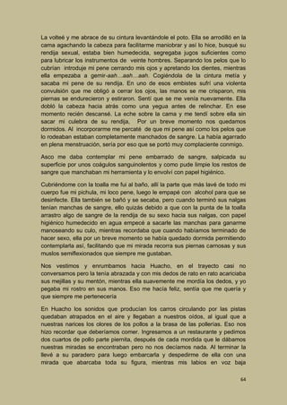 La volteé y me abrace de su cintura levantándole el poto. Ella se arrodilló en la
cama agachando la cabeza para facilitarme maniobrar y así lo hice, busqué su
rendija sexual, estaba bien humedecida, segregaba jugos suficientes como
para lubricar los instrumentos de veinte hombres. Separando los pelos que lo
cubrían introduje mi pene cerrando mis ojos y apretando los dientes, mientras
ella empezaba a gemir-aah…aah…aah. Cogiéndola de la cintura metía y
sacaba mi pene de su rendija. En uno de esos embistes sufrí una violenta
convulsión que me obligó a cerrar los ojos, las manos se me crisparon, mis
piernas se endurecieron y estiraron. Sentí que se me venía nuevamente. Ella
dobló la cabeza hacia atrás como una yegua antes de relinchar. En ese
momento recién descansé. La eche sobre la cama y me tendí sobre ella sin
sacar mi culebra de su rendija, Por un breve momento nos quedamos
dormidos. Al incorporarme me percaté de que mi pene así como los pelos que
lo rodeaban estaban completamente manchados de sangre. La había agarrado
en plena menstruación, sería por eso que se portó muy complaciente conmigo.
Asco me daba contemplar mi pene embarrado de sangre, salpicada su
superficie por unos coágulos sanguinolentos y como pude limpie los restos de
sangre que manchaban mi herramienta y lo envolví con papel higiénico.
Cubriéndome con la toalla me fui al baño, allí la parte que más lavé de todo mi
cuerpo fue mi pichula, mi loco pene, luego le empapé con alcohol para que se
desinfecte. Ella también se bañó y se secaba, pero cuando terminó sus nalgas
tenían manchas de sangre, ello quizás debido a que con la punta de la toalla
arrastro algo de sangre de la rendija de su sexo hacia sus nalgas, con papel
higiénico humedecido en agua empecé a sacarle las manchas para ganarme
manoseando su culo, mientras recordaba que cuando habíamos terminado de
hacer sexo, ella por un breve momento se había quedado dormida permitiendo
contemplarla así, facilitando que mi mirada recorra sus piernas carnosas y sus
muslos semiflexionados que siempre me gustaban.
Nos vestimos y enrumbamos hacia Huacho, en el trayecto casi no
conversamos pero la tenía abrazada y con mis dedos de rato en rato acariciaba
sus mejillas y su mentón, mientras ella suavemente me mordía los dedos, y yo
pegaba mi rostro en sus manos. Eso me hacía feliz, sentía que me quería y
que siempre me pertenecería
En Huacho los sonidos que producían los carros circulando por las pistas
quedaban atrapados en el aire y llegaban a nuestros oídos, al igual que a
nuestras narices los olores de los pollos a la brasa de las pollerías. Eso nos
hizo recordar que deberíamos comer. Ingresamos a un restaurante y pedimos
dos cuartos de pollo parte piernita, después de cada mordida que le dábamos
nuestras miradas se encontraban pero no nos decíamos nada. Al terminar la
llevé a su paradero para luego embarcarla y despedirme de ella con una
mirada que abarcaba toda su figura, mientras mis labios en voz baja
64

 