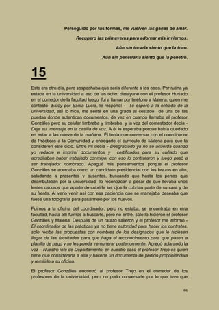 Perseguido por tus formas, me vuelven las ganas de amar.
Recupero las primaveras para adornar mis inviernos.
Aún sin tocarla siento que la toco.
Aún sin penetrarla siento que la penetro.

15
Este era otro día, pero sospechaba que sería diferente a los otros. Por rutina ya
estaba en la universidad a eso de las ocho, desayuné con el profesor Hurtado
en el comedor de la facultad luego fui a llamar por teléfono a Malena, quien me
contestó- Estoy por Santa Lucía, le respondí - Te espero a la entrada de la
universidad, así lo hice, me senté en una grada al costado de una de las
puertas donde autentican documentos, de vez en cuando llamaba al profesor
Gonzáles pero su celular timbraba y timbraba y la voz del contestador decía Deje su mensaje en la casilla de voz. A él lo esperaba porque había quedado
en estar a las nueve de la mañana. Él tenía que conversar con el coordinador
de Prácticas a la Comunidad y entregarle el currículo de Malena para que la
consideren este ciclo. Entre mi decía - Desgraciado ya no se acuerda cuando
yo redacté e imprimí documentos y certificados para su cuñado que
acreditaban haber trabajado conmigo, con eso lo contrataron y luego pasó a
ser trabajador nombrado. Apagué mis pensamientos porque el profesor
Gonzáles se acercaba como un candidato presidencial con los brazos en alto,
saludando a presentes y ausentes, buscando que hasta los perros que
deambulaban por la universidad lo reconozcan a pesar de que llevaba unos
lentes oscuros que aparte de cubrirle los ojos le cubrían parte de su cara y de
su frente. Al verlo venir así con esa paciencia que se manejaba deseaba que
fuese una fotografía para pasármelo por los huevos.
Fuimos a la oficina del coordinador, pero no estaba, se encontraba en otra
facultad, hasta allí fuimos a buscarle, pero no entré, solo lo hicieron el profesor
Gonzáles y Malena. Después de un ratazo salieron y el profesor me informó El coordinador de las prácticas ya no tiene autoridad para hacer los contratos,
solo recibe las propuestas con nombres de los designados que le hiciesen
llegar de las facultades para que haga el reconocimiento para que pasen a
planilla de pago y se les pueda remunerar posteriormente. Agregó aclarando la
voz – Nuestro jefe de Departamento, en nuestro caso el profesor Trejo es quien
tiene que considerarla a ella y hacerle un documento de pedido proponiéndola
y remitirlo a su oficina.
El profesor Gonzáles encontró al profesor Trejo en el comedor de los
profesores de la universidad, pero no pudo conversarle por lo que tuvo que
66

 