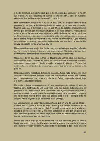 y luego tomamos un bussing azul que a ella lo dejaba por Surquillo y a mi por
san Felipe. Así nos alejamos de cuerpo, el uno del otro., pero en nuestros
pensamientos estábamos juntos en todo momento.
Han transcurrido varios días y no se de ella, pero su imagen siempre está
presente en mí porque la tengo grabada en todos los rincones de mi mente.
Cuando viajo en el ómnibus si veo a una chica de cabellos medianamente
largos, piel blanca, con los brazos cruzados y los ojos cerrados, recostada su
cabeza contra la ventana, dejando que el vehículo lleve su cuerpo hacia su
destino, mientras en sus sueños su persona esta en otros lugares, se que esa
chica es feliz porque aun dormida la veo sonreír, la veo suspirar. Ojala Malena
se encuentre como esta muchacha mejorando la vida que lleva y suspirando
de vez en cuando por su amor que soy yo.
Hasta cuando estaremos juntos, hasta cuando nuestros ojos seguirán brillando
con la misma intensidad cuando nos encontramos. No quiero pensar que
mientras más intensamente brilla una luz, más rápido se consume.
Hasta que día en nuestros rostros se dibujara una sonrisa cada vez que nos
encontramos, hasta cuando la llama del amor seguirá iluminando nuestros
corazones…hasta cuando…hasta cuando…le seguiré diciendo - Tu eres mi
amor…, tu eres mi cielo…, tu eres mi agua en mi sed de amor…, tu eres todo
para mí.
Una cosa que me molestaba de Malena es que no hacía nada para que el viejo
desaparezca de su vida, siempre había una relación entre ambos, ese huevón
era como una espina que no se la podía sacar. Debía comprender que al viejo
y al burro…patadas en el culo.
Me contó – Estoy comunicada con él por cuestiones de trabajo. El viejo le
repartía parte del trabajo de una tesis y ella tenía que buscar material que se lo
presentaba los días sábados en la universidad San Agustín donde se reunían y
así iban armando la tesis. Yo tenía que aceptar esto por el momento por que a
ella no le daba mucho dinero para sus gastos, pero le dije - Siempre dime la
verdad, no me engañes si ya no quieres estar conmigo.
Así transcurrieron los días y las semanas hasta que en una de esa me contó –
La otra vez no quise ir donde el viejo quería y me dio de puñetazos en la
espalda. Lo que escuché me encolerizó y menté la madre no se si a ella por
cojuda o al viejo por pendejo y me retiré golpeando al aire con un puño, En
esos instantes parecía una bestia enjaulada capaz de destruir cualquier cosa
que se me interpusiera de un manotazo.
Desde ese día el viejo ya no le molestaba con sus llamadas, pero mi cólera
hacia ese sujeto crecía. Debido a esto le pedí a Malena que me de el numero
del celular del viejo y le llame. Cuando este me contesto le dije - Viejo concha
68

 