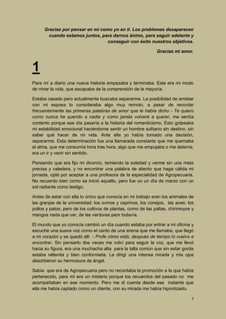 Gracias por pensar en mí como yo en ti. Los problemas desaparecen
cuando estamos juntos, para darnos ánimo, para seguir adelante y
conseguir con éxito nuestros objetivos.
Gracias mi amor.

1
Para mí a diario una nueva historia empezaba y terminaba. Este era mi modo
de mirar la vida, que escapaba de la comprensión de la mayoría.
Estaba casado pero actualmente buscaba separarme. La posibilidad de amistar
con mi esposa lo consideraba algo muy remoto, a pesar de recordar
frecuentemente las primeras palabras de amor que le había dicho - Te quiero
como nunca he querido a nadie y como jamás volveré a querer, me sentía
contento porque ese día pasaría a la historia del romanticismo. Esto golpeaba
mi estabilidad emocional haciéndome sentir un hombre solitario sin destino, sin
saber qué hacer de mi vida. Ante ella yo había tomado una decisión,
separarme. Esta determinación fue una llamarada constante que me quemaba
el alma, que me consumía hora tras hora, algo que me empujaba o me detenía;
era un ir y venir sin sentido.
Pensando que era fijo mi divorcio, temiendo la soledad y verme sin una meta
precisa y valedera, y no encontrar una palabra de aliento que haga cálida mi
jornada, opté por aceptar a una profesora de la especialidad de Agropecuaria.
No recuerdo bien como se inició aquello, pero fue un un día de marzo con un
sol radiante como testigo.
Antes de estar con ella lo único que conocía en mi trabajo eran los animales de
las granjas de la universidad: los ovinos y caprinos, los conejos, las aves: los
pollos y patos, pero de los cultivos de plantas, como de las paltas, chirimoyos y
mangos nada que ver, de las verduras peor todavía.
El mundo que yo conocía cambió un día cuando estaba por entrar a mi oficina y
escuché una suave voz como el canto de una sirena que me llamaba, que llegó
a mi corazón y se quedó allí - Profe cómo está, después de tiempo lo vuelvo a
encontrar. Sin pensarlo dos veces me volví para seguir la voz, que me llevó
hacia su figura, era una muchacha alta para la talla común que sin estar gorda
estaba rellenita y bien conformada. Le dirigí una intensa mirada y mis ojos
absorbieron su hermosura de ángel.
Sabía que era de Agropecuaria pero no recordaba la promoción a la que había
pertenecido, para mí era un misterio porque los recuerdos del pasado no me
acompañaban en ese momento. Pero me di cuenta desde ese instante que
ella me había captado como un cliente, con su mirada me había hipnotizado.
7

 