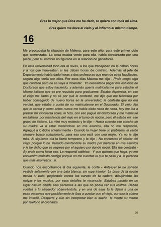 Eres lo mejor que Dios me ha dado, te quiero con toda mi alma.
Eres quien me lleva al cielo y al infierno al mismo tiempo.

16
Me preocupaba la situación de Malena, para este año, para este primer ciclo
que comenzaba. La cosa estaba verde para ella, había concursado por una
plaza, pero su nombre no figuraba en la relación de ganadores.
En esta universidad todo era al revés, a los que trabajaban no le daban horas
y a los que hueveaban si les daban horas de contrato. Además el jefe de
Departamento había dado horas a dos profesoras que eran de otras facultades,
seguro algo tenía con ellas. Por esos días Malena me dijo - Profe tengo algo
que contarle pero no se vaya a molestar. Yo necesitaba pagar mis estudios de
Doctorado que estoy haciendo, y además quería matricularme para estudiar el
idioma italiano que es pre requisito para graduarme. Estaba deprimida, en eso
el viejo me llamo y no sé por qué le contesté, me dijo que me felicitaba por
haber conseguido de nuevo horas en la universidad, le conteste que no era
verdad, que estaba a punto de no matricularme en el Doctorado. El viejo dijo
que lo sentía y como antes nunca me había dado nada de nada, hoy me iba a
prestar mil cincuenta soles, lo hizo, con eso pagué mi doctorado y me matriculé
en italiano por insistencia del viejo en el turno de noche, pero él estaba en ese
grupo de italiano. La miré muy molesto y le dije – Hasta cuando ese concha de
su madre va a estar metiéndose en mis asuntos, ella no me respondió,
Agregué a lo dicho anteriormente - Cuando la mujer tiene un problema, el varón
siempre busca solucionarlo, para eso uno está con una mujer. Ya no le dije
más. Al siguiente día la llamé temprano y le dije - No contestes el celular del
viejo, porque lo he llamado mentándole su madre por meterse en mis asuntos
y le he dicho que se regrese por el agujero por donde nació. Ella me contestó Ay profe como hace eso. Le respondí colérico - Y que quieres que haga, yo me
encuentro molesto contigo porque no me cuentas lo que te pasa y a la persona
que más aborrezco, sí.
Cuando nos encontramos al día siguiente, le conté - Anteayer te he soñado
vestida solamente con una bata blanca, sin ropa interior. La brisa de la noche
movía tu bata, pegándola contra las curvas de tu cadera, dibujándote las
nalgas y los muslos, por esos detalles te reconocía. Estabas parada en un
lugar oscuro donde seis personas a las que no podía ver sus rostros. Daban
vueltas a tu alrededor observándote, y en una de esas tú le dijiste a una de
esas personas que posiblemente te ibas a quedar con el viejo, por eso la cólera
me invadió. Desperté y aún sin interpretar bien el sueño le menté su madre
por teléfono al cocharca.
70

 