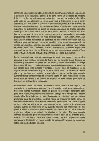 como una gran fosa excavada en el suelo. Si mi pichula entraba allí se perdería
y quedaría bien sepultada. Sentía a mi pene como un pedacito de madera
flotando perdido en la inmensidad del océano. Así es que le dije a ella - Con
esta pose no voy a lograrlo, ni voy a sentir nada y tú tampoco te vas a sentir
satisfecha, así que vamos a practicar la posición del perrito. Ella se arrodilló en
la parte central de la cama e inclinando su frente y sus labios hasta besar la
superficie del cubrecama se quedó en esa posición con los brazos estirados
como quien rinde culto al Sol. Yo me situé detrás de ella. Lo primero que hice
fue hacer encajar mi pene en su ranura y empecé a metérselo y a sacárselo
produciendo esta maniobra un ruido característico – tosh…tosh…tosh….En
cada una de estas maniobras los costados de mis caderas chocaban con sus
nalgas al igual que las olas cuando se estrellan contra las rocas provocando un
sonido característico. Mientras por atrás manoseaba sus caderas y sus nalgas
repitiendo en voz alta - Todo esto es mío…todo esto me pertenece, exigiéndole
que reafirme lo que yo decía. Ella me hacía caso y suavemente repetía – Todo
esto es tuyo…todo esto es tuyo…te pertenece las veces que quieras.
En la oscuridad esa parte de su cuerpo, es decir sus nalgas y sus muslos
pegados a sus rodillas tomaban la forma de un corazón culón. Seguía yo
sacando y metiendo mi pene de su sexo primero rápidamente y luego
lentamente. Motivado por el ruido que provocaba el choque de mis caderas con
sus nalgas puse más empeño y empecé a sentir que los músculos de su
vagina comenzaban a estrangular mi pene desde atrás hacia delante. Sentía
placer y también me resistía a ese placer porque sabía que cuando
aumentaran las contracciones de su vagina sobre mi pene me sacaría toda la
leche, todo el semen y mi culebra se moriría, Mi sexo estaría peor que un
borracho, no se levantaría para nada.
Esa noche la monte dos veces. Antes de la última monta de madrugada noté
que estaba profundamente dormida, daba la apariencia de estar anestesiada.
No sentía cuando manoseaba todas las partes de su cuerpo, aproveché esto
para darle vuelta, colocándole una almohada debajo de la barriga y su trasero
quedó algo levantado en el aire. Cogiendo mi miembro que ya estaba
preparado para la arremetida, lo dirigí hacia su entrepierna .Note como mi
herramienta reconocía el terreno de la entrada y en menos que canta un gallo
se introducía por entre las sedosas paredes de su chucha, al igual que una
culebra cuando se introduce en su guarida. Durante las maniobras de mis
penetraciones la levantaba unos cuantos centímetros de la cama mientras
cogía sus nalgas como tratando de abrirlas por la mitad. .Ella aún estando
dormida colaboraba, pues mi instrumento sentía el calor de su ardiente gruta.
Cuando se me iba a venir me torne violento en mis empujadas hasta
derramarme. Emitiendo un ronco gemido de satisfacción y plaer me derrumbé
sobre ella con los brazos abiertos.

72

 
