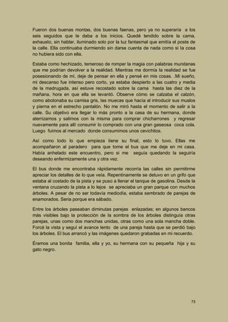 Fueron dos buenas montas, dos buenas faenas, pero ya no superaría a los
seis seguidos que le daba a los inicios. Quedé tendido sobre la cama,
exhausto, sin hablar, iluminado solo por la luz fantasmal que emitía el poste de
la calle. Ella continuaba durmiendo sin darse cuenta de nada como si la cosa
no hubiera sido con ella.
Estaba como hechizado, temeroso de romper la magia con palabras mundanas
que me podrían devolver a la realidad. Mientras me dormía la realidad se fue
posesionando de mí, deje de pensar en ella y pensé en mis cosas. .Mi sueño,
mi descanso fue intenso pero corto, ya estaba despierto a las cuatro y media
de la madrugada, así estuve recostado sobre la cama hasta las diez de la
mañana, hora en que ella se levantó. Observe cómo se calzaba el calzón,
como abotonaba su camisa gris, las muecas que hacía al introducir sus muslos
y pierna en el estrecho pantalón. No me miró hasta el momento de salir a la
calle. Su objetivo era llegar lo más pronto a la casa de su hermana, donde
aterrizamos y salimos con la misma para comprar chicharrones y regresar
nuevamente para allí consumir lo comprado con una gran gaseosa coca cola.
Luego fuimos al mercado donde consumimos unos cevichitos.
Así como todo lo que empieza tiene su final, esto lo tuvo. Ellas me
acompañaron al paradero para que tome el bus que me deje en mi casa.
Había anhelado este encuentro, pero si me seguía quedando la seguiría
deseando enfermizamente una y otra vez.
El bus donde me encontraba rápidamente recorría las calles sin permitirme
apreciar los detalles de lo que veía. Repentinamente se detuvo en un grifo que
estaba al costado de la pista y se puso a llenar el tanque de gasolina. Desde la
ventana cruzando la pista a lo lejos se apreciaba un gran parque con muchos
árboles. A pesar de no ser todavía mediodía, estaba sembrado de parejas de
enamorados. Seria porque era sábado.
Entre los árboles paseaban diminutas parejas enlazadas; en algunos bancos
más visibles bajo la protección de la sombra de los árboles distinguía otras
parejas, unas como dos manchas unidas, otras como una sola mancha doble.
Forcé la vista y seguí el avance lento de una pareja hasta que se perdió bajo
los árboles. El bus arrancó y las imágenes quedaron grabadas en mi recuerdo.
Éramos una bonita familia, ella y yo, su hermana con su pequeña hija y su
gato negro.

73

 