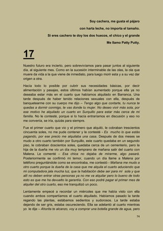 Soy cachera, me gusta el pájaro
con harta leche, no importa el tamaño.
Si eres cachero te doy los dos huecos, el chico y el grande
Me llamo Patty Putty.

17
Nuestro futuro era incierto, pero sobrevivíamos para pasar juntos al siguiente
día, al siguiente mes. Como en la sucesión interminable de las olas, la ola que
muere da vida a la que viene de inmediato, para luego morir esta y a su vez dar
origen a otra.
Hacía todo lo posible por cubrir sus necesidades básicas, por decir
alimentación y pasajes, estos últimos habían aumentado porque ella ya no
deseaba estar más en el cuarto que habíamos alquilado en Barranca. Una
tarde después de haber tenido relaciones sexuales con ella, después de
banquetearme con su cuerpo me dijo – Tengo algo que contarte, tu nunca te
quedas a dormir conmigo, te vas donde tu mujer. No deseo vivir más sola, por
ese motivo he alquilado un cuarto en Surquillo para estar más cerca de mi
familia. No le contesté, porque si lo hacía entraríamos en discusión y eso no
me convenía, se iría, quizás para siempre.
Fue el primer cuarto que vio y el primero que alquiló, le cobraban trescientos
cincuenta soles, no me pude contener y le contesté - Es mucho lo que estás
pagando, por ese precio me alquilaba una casa. Después de dos meses se
mudo a otro cuarto también por Surquillo, este cuarto quedaba en un segundo
piso, le cobraban doscientos soles, quedaba cerca de un cementerio, pero la
hija de la dueña me vio un día muy temprano de mañana salir del cuarto con
Malena. Le comenté – Esa chica no dejaba de mirarme, algo pasará.
Posteriormente se confirmó mi temor, cuando un día llame a Malena por
teléfono preguntándole como se encontraba, me contestó - Mañana me mudo a
otro cuarto porque la dueña de la casa que me alquila el cuarto aduciendo que
mi computadora jala mucha luz, que la habitación debe ser para mí sola y que
allí no deben entrar otras personas ya no me va alquilar pero lo bueno de todo
esto es que me ha devuelto la garantía. Con eso podré pagar el primer mes de
alquiler del otro cuarto, eso me tranquilizó un poco.
Lentamente empecé a recordar un miércoles que me había visto con ella
cuando ambos compartíamos el cuarto alquilado. Habíamos pasado la tarde
regando las plantas, estábamos sedientos y sudorosos. La tarde estaba
dejando de ser gris, estaba oscureciendo. Ella se adelantó al cuarto mientras
yo le dije – Ahorita te alcanzo, voy a comprar una botella grande de agua, pero
74

 