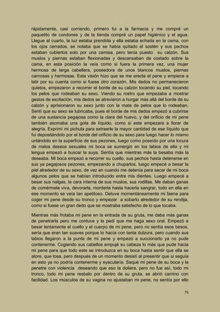 rápidamente, casi corriendo, primero fui a la farmacia y me compré un
paquetito de condones y de la tienda compré un papel higiénico y el agua.
Llegue al cuarto, la luz estaba prendida y ella estaba echada en la cama, con
los ojos cerrados, se notaba que se había quitado el sostén y sus pechos
estaban cubiertos solo por una camisa, pero tenía puesto su calzón. Sus
muslos y piernas estaban flexionadas y descansaban de costado sobre la
cama, en esta posición la veía como si fuera la primera vez, una mujer
hermosa de larga cabellera, poseedora de unos blancos muslos, piernas
carnosas y hermosas. Esta visión hizo que se me erecte el pene y empiece a
latir por su cuenta como si fuese otro corazón. Mis dedos no permanecieron
quietos, empezaron a recorrer el borde de su calzón tocando su piel, tocando
los pelos que rodeaban su sexo. Viendo su rostro que empezaba a mostrar
gestos de excitación, mis dedos se atrevieron a hurgar más allá del borde de su
calzón y aprisionaron su sexo junto con la mata de pelos que lo rodeaban.
Sentí que su sexo se lubricaba, pues el borde de mis dedos empezó a cubrirse
de una sustancia pegajosa como la clara del huevo, y del orificio de mi pene
también asomaba una gota de líquido, como si este empezara a llorar de
alegría. Exprimí mi pichula para extraerle la mayor cantidad de ese líquido que
fui depositándolo por el borde del orificio de su sexo para luego hacer lo mismo
untándolo en la superficie de sus pezones, luego como poseído por una locura
de malos deseos sexuales mi boca se sumergió en los labios de ella y mi
lengua empezó a buscar la suya. Sentía que mientras más la besaba más la
deseaba. Mi boca empezó a recorrer su cuello, sus pechos hasta detenerse en
sus ya pegajosos pezones, empezando a chuparlos, luego empecé a besar la
piel alrededor de su sexo, de vez en cuando me detenía para sacar de mi boca
algunos pelos que se habían introducido entre mis dientes. Luego empecé a
besar sus nalgas, la cara interna de sus muslos, sus rodillas. Me daban ganas
de comérmela viva, devorarla, morderla hasta hacerla sangrar, todo en ella en
ese momento se veía tan apetitoso. Detuve momentáneamente mi faena para
coger mi pene desde su tronco y empezar a sobarlo alrededor de su rendija,
como si fuese un gran dedo que se mostraba satisfecho de lo que tocaba.
Mientras más frotaba mi pene en la entrada de su gruta, me daba más ganas
de penetrarla pero me contuve y le pedí que me haga sexo oral. Empezó a
besar lentamente el cuello y el cuerpo de mi pene, pero no sentía esos besos,
sería que eran tan suaves porque lo hacía con tanta dulzura, pero cuando sus
labios llegaron a la punta de mi pene y empezó a succionarlo ya no pude
contenerme. Cogiendo sus cabellos empujé su cabeza lo más que pude hacia
mi pene para que todo este se introduzca en su boca hasta sentir que ella se
atore, que tosa, pero después de un momento desistí al presentir que si seguía
en esto ya no podría contenerme y eyacularía. Saqué mi pene de su boca y la
penetre con violencia deseando que eso la doliera, pero no fue así, todo mi
tronco, todo mi pene resbalo por dentro de su gruta, se abrió camino con
facilidad. Los músculos de su vagina no ajustaban mi pene, no sentía por ello
75

 