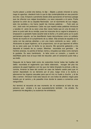 mucho placer y probé otra táctica, le dije – Bájate y párate mirando la cama,
luego te agachas, obedeció todo lo que le dije contemplándola en esa posición
era otra cosa. Empecé a penetrarla desde atrás apreciando el hermoso paisaje
que me ofrecían sus nalgas levantadas y su sexo expuesto a mi pene. Podía
apreciar la unión de su espalda flexionada con el nacimiento de sus nalgas,
esto me excitaba y me hacía repetir las mismas palabras - …Todo esto es
mío…todo esto me pertenece. Cada vez que repetía estas palabras introducía
y sacaba mi pene de su sexo unas diez veces hasta que en una de esas mi
pene no pudo salir de su rendija, pues los músculos de su vagina lo atraparon y
empezaron a apretarlo hasta sacarle toda la leche y mi pobre pene ya no pudo
permanecer erguido, se fue desinflando hasta derrumbarse como un soldado
herido de muerte en el cumplimiento de su deber. Ella echada de espalda en la
cama con las piernas abiertas y con una mano cubriendo su sexo pidió –
Alcánzame el papel higiénico, se lo proporcioné, con el que taponeó el orificio
de su sexo para que mi leche no se escurra. Me aproximé gateando y me
deposité al costado de su cuerpo. Mientras recordaba sus gemidos
de
hembra ansiosa, no perdía el tiempo: lamía y chupaba sus tetas como siempre
le gustaba. Su sexo hambriento le latía como un corazón, y cuando mí
desinflado pene rozo al suyo trató de resucitar, pero el cansancio pudo más y
se rindió.
Después de la faena traté como de costumbre borrar todas las huellas del
delito: recordaba el reglamento que había elaborado, recoger del piso los
pedazos de papel higiénico con los que me había limpiado la pichula y ella su
concha. Amarrar la base del condón en caso de haberlo usado para que mi
semen depositado no se derrame por el piso, luego irnos a la ducha a
jabonarnos los órganos sexuales para que el mío no huela a chucha y el de
ella a semen. Introducir toda esta basura en una bolsa de plástico negra para
botarla por el camino y de pasadita irnos donde la casera a comernos unos
sanguchitos.
Así terminó el recuerdo de ese momento de mi existencia al lado de esa
persona que amaba y la que supuestamente también me amaba. Su
presencia me alegraba y su ausencia me entristecía.

76

 