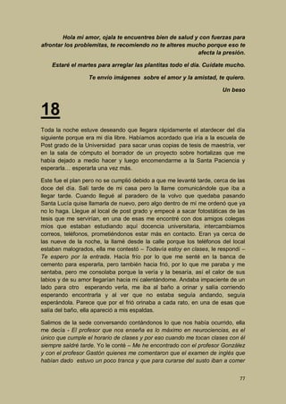 Hola mi amor, ojala te encuentres bien de salud y con fuerzas para
afrontar los problemitas, te recomiendo no te alteres mucho porque eso te
afecta la presión.
Estaré el martes para arreglar las plantitas todo el día. Cuídate mucho.
Te envío imágenes sobre el amor y la amistad, te quiero.
Un beso

18
Toda la noche estuve deseando que llegara rápidamente el atardecer del día
siguiente porque era mi día libre. Habíamos acordado que iría a la escuela de
Post grado de la Universidad para sacar unas copias de tesis de maestría, ver
en la sala de cómputo el borrador de un proyecto sobre hortalizas que me
había dejado a medio hacer y luego encomendarme a la Santa Paciencia y
esperarla… esperarla una vez más.
Este fue el plan pero no se cumplió debido a que me levanté tarde, cerca de las
doce del día. Salí tarde de mi casa pero la llame comunicándole que iba a
llegar tarde. Cuando llegué al paradero de la volvo que quedaba pasando
Santa Lucía quise llamarla de nuevo, pero algo dentro de mí me ordenó que ya
no lo haga. Llegue al local de post grado y empecé a sacar fotostáticas de las
tesis que me servirían, en una de esas me encontré con dos amigos colegas
míos que estaban estudiando aquí docencia universitaria, intercambiamos
correos, teléfonos, prometiéndonos estar más en contacto. Eran ya cerca de
las nueve de la noche, la llamé desde la calle porque los teléfonos del local
estaban malogrados, ella me contestó – Todavía estoy en clases, le respondí –
Te espero por la entrada. Hacía frío por lo que me senté en la banca de
cemento para esperarla, pero también hacia frió, por lo que me paraba y me
sentaba, pero me consolaba porque la vería y la besaría, así el calor de sus
labios y de su amor llegarían hacia mi calentándome. Andaba impaciente de un
lado para otro esperando verla, me iba al baño a orinar y salía corriendo
esperando encontrarla y al ver que no estaba seguía andando, seguía
esperándola. Parece que por el frió orinaba a cada rato, en una de esas que
salía del baño, ella apareció a mis espaldas.
Salimos de la sede conversando contándonos lo que nos había ocurrido, ella
me decía - El profesor que nos enseña es lo máximo en neurociencias, es el
único que cumple el horario de clases y por eso cuando me tocan clases con él
siempre saldré tarde. Yo le conté – Me he encontrado con el profesor González
y con el profesor Gastón quienes me comentaron que el examen de inglés que
habían dado estuvo un poco tranca y que para curarse del susto iban a comer
77

 