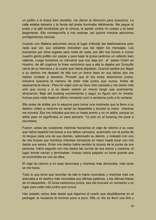 un pollito a la brasa bien doradito, me dieron la dirección para buscarlos. La
calle estaba desierta y la farola del poste iluminaba débilmente. Me pegue al
poste y la jalé tomándola por la cintura, la apreté contra mi cuerpo y la besé
largamente. Ella correspondía a mis ardores, así quince minutos estuvimos
prodigándonos caricias.
Cuando con Malena estuvimos cerca al lugar indicado les telefoneamos pero
nada que ver, sus celulares indicaban que les dejen los mensajes. Los
buscamos por otros lugares pero nada de nada, por ello nos fuimos a comer
nuestro gordo pollito con papas y para bajar la grasa pedimos un cafecito bien
caliente. Luego tomamos un microbús que nos deje por el paseo Colón en
Huacho, de allí cogimos la línea veinticinco que a ella la dejaba por Surquillo
cerca de su hermana y al cuarto que había alquilado. Cuando estaba por llegar
a su destino me despedí de ella con un breve beso en sus labios que me
habían invitado a besarlos. Prometí que el día lunes estaríamos juntos,
inclusive buscaría la manera de estar más juntos que nunca. Antes de
separarme le decía - Para mí viajar solo se hace más cansado y me siento más
solo que nunca y si no deseo estarlo yo mismo tengo que acariciarme,
abrazarme. Bajó del bussing sonriéndome y seguí su figura con mi mirada.
Incluso para verla hasta el último momento corrí a sentarme junto a la ventana.
Ella antes de doblar por la esquina para tomar una motoneta que la lleve a su
destino volteó a mirarme en señal de despedida y levanto la mano mientras
me sonreía. Eso me indicaba que era un hasta pronto y no un adiós, porque un
adiós para mi significaba un para siempre. Ya solo en el bussing me puse a
recordarla.
Fueron varias las ocasiones mientras hacíamos el viaje de retorno a su casa
que había repetido los besos a sus labios carnosos, acariciado con la punta de
mi lengua cada uno de sus dientes, saboreado su aliento, y rodeado con uno
de mis brazos sus hombros mientras introducía mi mano hasta tocar con mis
dedos sus senos. Entre mis dedos había sentido la dureza de la punta de sus
pezones, había seguido con mis dedos las curvas de sus senos y cosenos, el
lugar donde nacían y terminaban. Incluso había palpado un lunar grande que
se encontraba en uno de ellos.
El viaje de retorno a mi casa demoraba y mientras más demoraba, más tarde
se me hacía.
Todo lo que tenía que recordar de ella lo había recordado y mientras más me
acercaba a mi destino más recordaba sus últimas palabras, y las últimas frases
de mi despedida - El lunes estaremos juntos, ese día buscaré un momento y un
lugar para estar más juntos que nunca.
Han pasado varios días desde que dejamos el cuarto que alquilábamos en el
pedregal, la mudanza la hicimos poco a poco. Ella un día se llevó una tina y
78

 