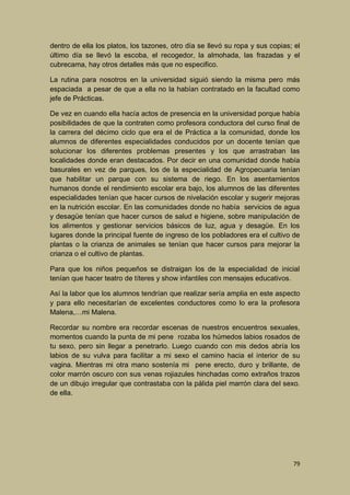 dentro de ella los platos, los tazones, otro día se llevó su ropa y sus copias; el
último día se llevó la escoba, el recogedor, la almohada, las frazadas y el
cubrecama, hay otros detalles más que no especifico.
La rutina para nosotros en la universidad siguió siendo la misma pero más
espaciada a pesar de que a ella no la habían contratado en la facultad como
jefe de Prácticas.
De vez en cuando ella hacía actos de presencia en la universidad porque había
posibilidades de que la contraten como profesora conductora del curso final de
la carrera del décimo ciclo que era el de Práctica a la comunidad, donde los
alumnos de diferentes especialidades conducidos por un docente tenían que
solucionar los diferentes problemas presentes y los que arrastraban las
localidades donde eran destacados. Por decir en una comunidad donde había
basurales en vez de parques, los de la especialidad de Agropecuaria tenían
que habilitar un parque con su sistema de riego. En los asentamientos
humanos donde el rendimiento escolar era bajo, los alumnos de las diferentes
especialidades tenían que hacer cursos de nivelación escolar y sugerir mejoras
en la nutrición escolar. En las comunidades donde no había servicios de agua
y desagüe tenían que hacer cursos de salud e higiene, sobre manipulación de
los alimentos y gestionar servicios básicos de luz, agua y desagüe. En los
lugares donde la principal fuente de ingreso de los pobladores era el cultivo de
plantas o la crianza de animales se tenían que hacer cursos para mejorar la
crianza o el cultivo de plantas.
Para que los niños pequeños se distraigan los de la especialidad de inicial
tenían que hacer teatro de títeres y show infantiles con mensajes educativos.
Así la labor que los alumnos tendrían que realizar sería amplia en este aspecto
y para ello necesitarían de excelentes conductores como lo era la profesora
Malena,…mi Malena.
Recordar su nombre era recordar escenas de nuestros encuentros sexuales,
momentos cuando la punta de mi pene rozaba los húmedos labios rosados de
tu sexo, pero sin llegar a penetrarlo. Luego cuando con mis dedos abría los
labios de su vulva para facilitar a mi sexo el camino hacia el interior de su
vagina. Mientras mi otra mano sostenía mi pene erecto, duro y brillante, de
color marrón oscuro con sus venas rojiazules hinchadas como extraños trazos
de un dibujo irregular que contrastaba con la pálida piel marrón clara del sexo.
de ella.

79

 