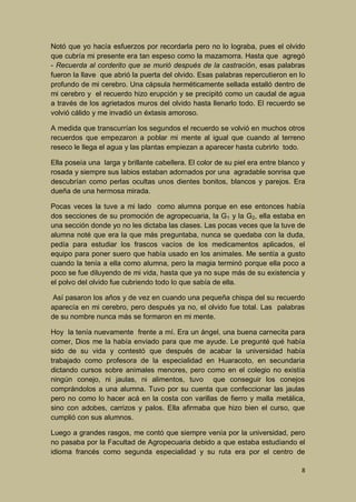 Notó que yo hacía esfuerzos por recordarla pero no lo lograba, pues el olvido
que cubría mi presente era tan espeso como la mazamorra. Hasta que agregó
- Recuerda al corderito que se murió después de la castración, esas palabras
fueron la llave que abrió la puerta del olvido. Esas palabras repercutieron en lo
profundo de mi cerebro. Una cápsula herméticamente sellada estalló dentro de
mi cerebro y el recuerdo hizo erupción y se precipitó como un caudal de agua
a través de los agrietados muros del olvido hasta llenarlo todo. El recuerdo se
volvió cálido y me invadió un éxtasis amoroso.
A medida que transcurrían los segundos el recuerdo se volvió en muchos otros
recuerdos que empezaron a poblar mi mente al igual que cuando al terreno
reseco le llega el agua y las plantas empiezan a aparecer hasta cubrirlo todo.
Ella poseía una larga y brillante cabellera. El color de su piel era entre blanco y
rosada y siempre sus labios estaban adornados por una agradable sonrisa que
descubrían como perlas ocultas unos dientes bonitos, blancos y parejos. Era
dueña de una hermosa mirada.
Pocas veces la tuve a mi lado como alumna porque en ese entonces había
dos secciones de su promoción de agropecuaria, la G1 y la G2, ella estaba en
una sección donde yo no les dictaba las clases. Las pocas veces que la tuve de
alumna noté que era la que más preguntaba, nunca se quedaba con la duda,
pedía para estudiar los frascos vacíos de los medicamentos aplicados, el
equipo para poner suero que había usado en los animales. Me sentía a gusto
cuando la tenía a ella como alumna, pero la magia terminó porque ella poco a
poco se fue diluyendo de mi vida, hasta que ya no supe más de su existencia y
el polvo del olvido fue cubriendo todo lo que sabía de ella.
Así pasaron los años y de vez en cuando una pequeña chispa del su recuerdo
aparecía en mi cerebro, pero después ya no, el olvido fue total. Las palabras
de su nombre nunca más se formaron en mi mente.
Hoy la tenía nuevamente frente a mí. Era un ángel, una buena carnecita para
comer, Dios me la había enviado para que me ayude. Le pregunté qué había
sido de su vida y contestó que después de acabar la universidad había
trabajado como profesora de la especialidad en Huaracoto, en secundaria
dictando cursos sobre animales menores, pero como en el colegio no existía
ningún conejo, ni jaulas, ni alimentos, tuvo que conseguir los conejos
comprándolos a una alumna. Tuvo por su cuenta que confeccionar las jaulas
pero no como lo hacer acá en la costa con varillas de fierro y malla metálica,
sino con adobes, carrizos y palos. Ella afirmaba que hizo bien el curso, que
cumplió con sus alumnos.
Luego a grandes rasgos, me contó que siempre venía por la universidad, pero
no pasaba por la Facultad de Agropecuaria debido a que estaba estudiando el
idioma francés como segunda especialidad y su ruta era por el centro de
8

 
