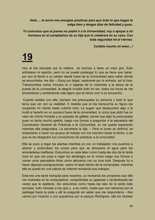 Hola…, te envío mis energías positivas para que todo lo que hagas te
salga bien y tengas días de felicidad y gozo.
Te comunico que el jueves no podré ir a la Universidad; voy a apoyar a mi
hermana en el cumpleaños de su hija que lo celebrará en su casa. Con
toda seguridad iré el viernes.
Cuídate mucho mi amor...!

19
Hoy el día retocado por la neblina es borroso y tiene un color gris. Esto
entristece mi espíritu, pero no se puede postergar lo que se tiene que hacer,
por eso la llamé a su celular desde fuera de la Universidad para saber dónde
se encontraba, me dijo – Estoy por llegar, espérame por la entrada, así lo hice.
Transcurridos varios minutos la vi bajarse de la motoneta a la altura de la
puerta de la universidad, la alegría invadió todo mi ser, todos los focos se me
encendieron y sintiéndome más ligero que el viento corrí a su encuentro.
Cuando estaba con ella, siempre me preocupaba su persona y todo lo que
tenía que ver con su realidad. A medida que el día transcurría su figura iba
ocupando mi mente hasta cubrirlo todo. Le sugerí que desayunara algo y la
invité a hacerlo en un quiosco fuera de la universidad, lo único que pidió fue un
vaso de chicha morada y un paquete de galleta, pensé que algo la preocupaba
pues no tenía mucho apetito, luego nos fuimos a preguntar a la secretaria del
Coordinador General de Prácticas a la Comunidad, yo me quedé esperando
mientras ella preguntaba. La secretaria le dijo -- Para el lunes se definirá, se
empezarán a hacer los grupos de trabajo con los inscritos hasta la fecha, a los
que se les designará sus conductores de prácticas a la comunidad.
Ella se puso a regar las plantas mientras yo con un trabajador nos pusimos a
abonar y profundizar los pozos para que se almacene el agua para las
enredaderas melíferas. Estuvimos en esta labor como hasta las dos de la tarde
hora en que me puse a regar los almácigos en el vivero luego nos fuimos a
comer unos pescaditos fritos como almuerzo con su inca kola. Después fui a
hacer algunas averiguaciones sobre mi tesis dentro de la universidad, mientras
ella se quedó en una cabina de Internet revisando sus trabajos.
Esta era una tarde tranquila para nosotros, yo revisando los proyectos que ella
me mostraba en la computadora, comprándole su gaseosa y sirviéndosela las
veces que le apetecía. Así estuvimos como hasta las seis de la tarde todo
sonrisas, todo miradas a los ojos y a su rostro, hasta que nos retiramos por el
pedregal hacia la pista y allí le pregunté sin saber que me respondería - Nos
vamos por Huacho o nos quedamos por el parque Rodríguez, ella sin titubear
80

 