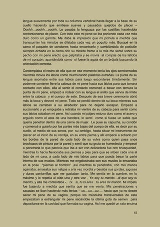 lengua suavemente por toda su columna vertebral hasta llegar a la base de su
cuello haciendo que emitiese suaves y pausados quejidos de placer –
Ooohh…ooohh…ooohh. Le pasaba la lenguaza por las costillas haciéndola
contorsionarse de placer. Con todo esto mi pene se iba poniendo cada vez más
duro como un garrote. Me daba la impresión que mi pichula a medida que
transcurrían los minutos se dilataba cada vez un poquito más. Busqué en la
cama el paquete de condones hasta encontrarlo y cambiándola de posición
siempre echada en la cama con su mirada frente a la mía me senté sobre su
pecho con mi pene erecto que palpitaba y se movía al compás de los latidos
de mi corazón, apuntándola como si fuese la aguja de un brújula buscando la
orientación correcta.
Contemplaba el rostro de ella que en ese momento tenía los ojos semicerrados
mientras movía los labios como murmurando palabras extrañas. La punta de su
lengua asomaba entre sus labios para luego esconderse tímidamente. Sin
poderme contener lleve la cabeza de mi pene hacia sus labios para que tomara
contacto con ellos, ella al sentir el contacto comenzó a besar con ternura la
punta de mi pene, empezó a rodear con su lengua el anillo que servía de limite
entre la cabeza y el cuerpo de este. Después de esa breve ceremonia abrió
más la boca y devoró mi pene. Todo se perdió dentro de su boca mientras sus
labios se cerraban a su alrededor para no dejarlo escapar. Empezó a
succionarlo y yo empujaba y retiraba mi vientre de su cabeza para sentir como
sus labios sobaban mi pene. Así cuando mi pájaro estuvo duro como el acero y
erguido como el asta de una bandera, lo sentí como si fuese un sable que
quería penetrar dentro de una carne de mujer. Le puse su capucha, su condón
y comencé a guiarlo por las partes más bajas del cuerpo de ella, es decir por su
cuello, al medio de sus senos, por su ombligo, hasta situar mi instrumento de
placer en el inicio de su rendija, en su entre pierna y allí empecé a sobarlo por
los bordes de la pared de cada lado de su vulva como quien pasa unos
brochazos de pintura por la pared y sentí que su gruta se humedecía y empecé
a penetrarla lo que parecía que iba a ser con delicadeza fue con brusquedad,
mientras lo hacía flexionaba sus piernas y pies para que se sitúen cada una al
lado de mi cara, a cada lado de mis labios para que pueda besar la parte
interna de sus muslos. Mientras me engolosinaba con sus muslos la ensartaba
en la pose “piernas al hombro” ,así mientras la penetraba, con mis manos
agarraba, amasaba sus nalgas y a la vez mordía y besaba sus gordas, jugosas
y duras pantorrillas que me gustaban tanto. Me sentía en la cumbre, en lo
máximo y le repetía al oído una y otra vez - Yo soy tu marido…di que soy tu
marido, y ella me contestaba -…Si…si, tú lo eres…tu eres mi marido. Mi ímpetu
fue bajando a medida que sentía que se me venía. Mis penetraciones y
sacadas se iban haciendo más lentas – uu…uu…uu…, hasta que ya no desee
sacar mi pene de su vagina, porque los músculos transversales de esta
empezaban a estrangular mi pene sacándole la última gota de semen para
depositarse en la cavidad que formaba su vagina. Así me quedé un rato encima
82

 