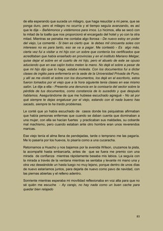 de ella esperando que suceda un milagro, que haga resucitar a mi pene, que se
ponga duro, pero el milagro no ocurría y el tiempo seguía avanzando, es así
que le dije – Bañémonos y vistámonos para irnos. Lo hicimos, ella se secó con
la mitad de la toalla que nos proporcionó el encargado del hotel y yo con la otra
mitad. Mientras se peinaba me contaba algo llorosa - De nuevo estoy en poder
del viejo, Le comenté - Si bien es cierto que le debes mil cincuenta soles con
intereses no es para tanto, eso se va a pagar. Me contestó - Es algo más,
cierta vez fui a visitar a mi hijo con un sobre que contenía los certificados que
acreditaban que había enseñado en provincias y en el instituto Mariano Melgar,
quise dejar el sobre en el cuarto de mi hijo, pero el abuelo de este se opuso
aduciendo que en ese cajón todos meten la mano. No dejé el sobre a pesar de
que mi hijo dijo que lo haga, estaba molesta. Con los documentos fui a dictar
clases de inglés para enfermería en la sede de la Universidad Privada de Puno,
y allí se me olvidó el sobre con los documentos, los dejé en el escritorio, estos
fueron tomados por el viejo que a la hora siguiente tenia clases en ese mismo
salón. Le dije a ella - Presenta una denuncia en la comisaría del sector sobre la
pérdida de tus documentos, como constancia de lo sucedido y que después
hablamos. Asegurándome de que me hubiese escuchado agregué - No sé por
qué siempre te dejas engatusar por el viejo, estando con él nada bueno has
sacado, siempre te ha traído problemas.
Le conté que yo había escuchado de casos donde los psiquiatras afirmaban
que había personas enfermas que cuando se daban cuenta que dominaban a
una mujer, con ella se hacían fuertes y practicaban sus maldades, su cobarde
mal machismo, pero cuando estaban ante otro hombre eran unos reverendos
maricas.
Ese viejo tenía el alma llena de pendejadas, tarde o temprano me las pagaría.
Me lo pasaría por los huevos, lo pisaría como a una cucaracha.
Retornamos a Huacho y nos bajamos por la avenida Wilson, cruzamos la pista,
la acompañé hasta embarcarla, antes de que se fuera me premio con una
mirada de confianza mientras rápidamente besaba mis labios. La seguía con
la mirada a través de la ventana mientras se sentaba y levante mi mano una y
otra vez deseándole un hasta luego no muy lejano, porque dentro de unos días
de nuevo estaríamos juntos, para dejarla de nuevo como pavo de navidad, con
las piernas abiertas y el relleno adentro.
Sonriente mientras esperaba mi movilidad reflexionaba en voz alta para que no
sé quién me escuche - Ay carajo, no hay nada como un buen cache para
quedar bien relajado

83

 