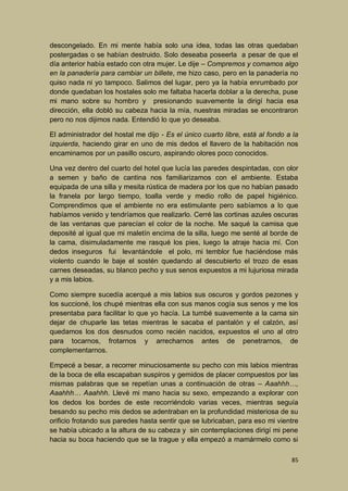 descongelado. En mi mente había solo una idea, todas las otras quedaban
postergadas o se habían destruido. Solo deseaba poseerla a pesar de que el
día anterior había estado con otra mujer. Le dije – Compremos y comamos algo
en la panadería para cambiar un billete, me hizo caso, pero en la panadería no
quiso nada ni yo tampoco. Salimos del lugar, pero ya la había enrumbado por
donde quedaban los hostales solo me faltaba hacerla doblar a la derecha, puse
mi mano sobre su hombro y presionando suavemente la dirigí hacia esa
dirección, ella dobló su cabeza hacia la mía, nuestras miradas se encontraron
pero no nos dijimos nada. Entendió lo que yo deseaba.
El administrador del hostal me dijo - Es el único cuarto libre, está al fondo a la
izquierda, haciendo girar en uno de mis dedos el llavero de la habitación nos
encaminamos por un pasillo oscuro, aspirando olores poco conocidos.
Una vez dentro del cuarto del hotel que lucía las paredes despintadas, con olor
a semen y baño de cantina nos familiarizamos con el ambiente. Estaba
equipada de una silla y mesita rústica de madera por los que no habían pasado
la franela por largo tiempo, toalla verde y medio rollo de papel higiénico.
Comprendimos que el ambiente no era estimulante pero sabíamos a lo que
habíamos venido y tendríamos que realizarlo. Cerré las cortinas azules oscuras
de las ventanas que parecían el color de la noche. Me saqué la camisa que
deposité al igual que mi maletín encima de la silla, luego me senté al borde de
la cama, disimuladamente me rasqué los pies, luego la atraje hacia mí. Con
dedos inseguros fui levantándole el polo, mi temblor fue haciéndose más
violento cuando le baje el sostén quedando al descubierto el trozo de esas
carnes deseadas, su blanco pecho y sus senos expuestos a mi lujuriosa mirada
y a mis labios.
Como siempre sucedía acerqué a mis labios sus oscuros y gordos pezones y
los succioné, los chupé mientras ella con sus manos cogía sus senos y me los
presentaba para facilitar lo que yo hacía. La tumbé suavemente a la cama sin
dejar de chuparle las tetas mientras le sacaba el pantalón y el calzón, así
quedamos los dos desnudos como recién nacidos, expuestos el uno al otro
para tocarnos, frotarnos y arrecharnos antes de penetrarnos, de
complementarnos.
Empecé a besar, a recorrer minuciosamente su pecho con mis labios mientras
de la boca de ella escapaban suspiros y gemidos de placer compuestos por las
mismas palabras que se repetían unas a continuación de otras – Aaahhh…,
Aaahhh… Aaahhh. Llevé mi mano hacia su sexo, empezando a explorar con
los dedos los bordes de este recorriéndolo varias veces, mientras seguía
besando su pecho mis dedos se adentraban en la profundidad misteriosa de su
orificio frotando sus paredes hasta sentir que se lubricaban, para eso mi vientre
se había ubicado a la altura de su cabeza y sin contemplaciones dirigí mi pene
hacia su boca haciendo que se la trague y ella empezó a mamármelo como si
85

 
