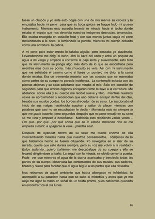 fuese un chupón y yo ante esto cogía con una de mis manos su cabeza y la
empujaba hacia mi pene para que su boca golosa se trague todo mi grueso
instrumento. Mientras esto sucedía levante mi mirada hacia el techo donde
estaba el espejo que nos devolvía nuestras imágenes desnudas, amarradas.
Ella estaba encogida en posición fetal y con sus manos juntas cogía mi pene
metiéndoselo a la boca o lamiéndole la puntita, mientras mi cuerpo doblado
como una envoltura la cubría.
A mi pene para estar erecto le faltaba alguito, pero deseaba ya clavárselo.
Levantándome me dirigí al baño, abrí la llave del caño y eché un poquito de
agua a mi verga y empecé a correrme la paja lenta y suavemente, esto hizo
que mi instrumento se ponga algo más duro de lo que se encontraba pero
mientras más duro se ponía, más chuequito se veía. Así con mi instrumento
que me señalaba el camino como si fuese un puntero me dirigí a la cama
donde estaba. Era un tremendo material con las cosotas que se manejaba
como partes de su cuerpo no parecía indefensa. La contemplé echada con las
piernas abiertas y su sexo palpitante que miraba al mío. Solo era cuestión de
segundos para que ambos órganos encajaran como la llave a la cerradura. Me
abalance sobre ella y su cuerpo me recibió suave y tibio, mientras nuestros
sexos se aproximaban y reconocían que uno debería encajar dentro del otro,
besaba sus muslos gordos, los bordes alrededor de su sexo. Le succionaba el
inicio de sus nalgas haciéndola suspirar y saltar de placer mientras con
palabras que casi no se escuchaban le decía - Mamacita esto es siempre lo
que me gusta hacerte, pero segundos después que mi pene encajó en su sexo
se me vino y empezó a desinflarse. Maldecía esto repitiendo varias veces –
Por qué…por qué…por qué ahora que se lo estaba metiendo rico se me
empieza a morir, a apagarse la vela…¡maldita sea!.
Después de eyacular dentro de su sexo me quedé encima de ella
intercambiando miradas hasta que nuestros pensamientos, cómplices de lo
que habíamos hecho se fueron diluyendo. Yo navegaba en el mar de su
mirada, quería que esto durara siempre, pero su voz me volvió a la realidad Estoy sudando…quiero bañarme, me descabalgue de su cuerpo y ella se
levantó dirigiéndose al baño. La seguí con la mirada, se olvidó cerrar la puerta.
Pude ver que mientras el agua de la ducha acariciaba y bendecía todas las
partes de su cuerpo, observaba las contorsiones de sus muslos, sus caderas,
brazos y cuello para facilitar que el agua llegue a las partes que ella deseaba.
Nos retiramos de aquel ambiente que había albergado mi infidelidad, la
acompañé a su paradero hasta que se suba al microbús y antes que yo me
aleje me agitó la mano en señal de un hasta pronto, pues habíamos quedado
en encontrarnos el día lunes.

86

 