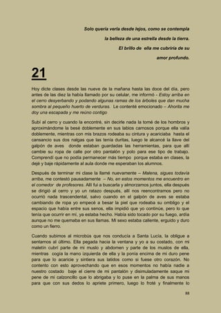 Solo quería verla desde lejos, como se contempla
la belleza de una estrella desde la tierra.
El brillo de ella me cubriría de su
amor profundo.

21
Hoy dicte clases desde las nueve de la mañana hasta las doce del día, pero
antes de las diez la había llamado por su celular, me informó - Estoy arriba en
el cerro desyerbando y podando algunas ramas de los árboles que dan mucha
sombra al pequeño huerto de verduras. Le contenté emocionado – Ahorita me
doy una escapada y me reúno contigo
Subí al cerro y cuando la encontré, sin decirle nada la tomé de los hombros y
aproximándome la besé doblemente en sus labios carnosos porque ella valía
doblemente, mientras con mis brazos rodeaba su cintura y acariciaba hasta el
cansancio sus dos nalgas que las tenía duritas, luego le alcancé la llave del
galpón de aves donde estaban guardadas las herramientas, para que allí
cambie su ropa de calle por otro pantalón y polo para ese tipo de trabajo.
Comprendí que no podía permanecer más tiempo porque estaba en clases, la
dejé y baje rápidamente al aula donde me esperaban los alumnos.
Después de terminar mi clase la llamé nuevamente – Malena, sigues todavía
arriba, me contestó pausadamente – No, en estos momentos me encuentro en
el comedor de profesores. Allí fui a buscarla y almorzamos juntos, ella después
se dirigió al cerro y yo un ratazo después, allí nos reencontramos pero no
ocurrió nada trascendental, salvo cuando en el galpón de aves se estaba
cambiando de ropa yo empecé a besar la piel que rodeaba su ombligo y el
espacio que había entre sus senos, ella impidió que yo continúe, pero lo que
tenía que ocurrir en mí, ya estaba hecho. Había sido tocado por su fuego, ardía
aunque no me quemaba en sus llamas. Mi sexo estaba caliente, erguido y duro
como un fierro.
Cuando subimos al microbús que nos conducía a Santa Lucía, la obligue a
sentarnos al último. Ella pegada hacia la ventana y yo a su costado, con mi
maletín cubrí parte de mi muslo y abdomen y parte de los muslos de ella,
mientras cogía la mano izquierda de ella y la ponía encima de mi duro pene
para que lo acaricie y sintiera sus latidos como si fuese otro corazón. No
contento con esto aprovechando que en esos momentos no había nadie a
nuestro costado baje el cierre de mi pantalón y disimuladamente saque mi
pene de mi calzoncillo que lo abrigaba y lo puse en la palma de sus manos
para que con sus dedos lo apriete primero, luego lo froté y finalmente lo
88

 