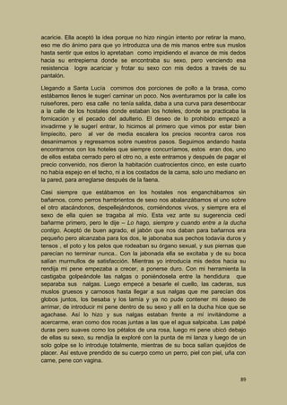 acaricie. Ella aceptó la idea porque no hizo ningún intento por retirar la mano,
eso me dio ánimo para que yo introduzca una de mis manos entre sus muslos
hasta sentir que estos lo apretaban como impidiendo el avance de mis dedos
hacia su entrepierna donde se encontraba su sexo, pero venciendo esa
resistencia logre acariciar y frotar su sexo con mis dedos a través de su
pantalón.
Llegando a Santa Lucía comimos dos porciones de pollo a la brasa, como
estábamos llenos le sugerí caminar un poco. Nos aventuramos por la calle los
ruiseñores, pero esa calle no tenía salida, daba a una curva para desembocar
a la calle de los hostales donde estaban los hoteles, donde se practicaba la
fornicación y el pecado del adulterio. El deseo de lo prohibido empezó a
invadirme y le sugerí entrar, lo hicimos al primero que vimos por estar bien
limpiecito, pero al ver de media escalera los precios recontra caros nos
desanimamos y regresamos sobre nuestros pasos. Seguimos andando hasta
encontrarnos con los hoteles que siempre concurríamos, estos eran dos, uno
de ellos estaba cerrado pero el otro no, a este entramos y después de pagar el
precio convenido, nos dieron la habitación cuatrocientos cinco, en este cuarto
no había espejo en el techo, ni a los costados de la cama, solo uno mediano en
la pared, para arreglarse después de la faena.
Casi siempre que estábamos en los hostales nos enganchábamos sin
bañarnos, como perros hambrientos de sexo nos abalanzábamos el uno sobre
el otro atacándonos, despellejándonos, comiéndonos vivos, y siempre era el
sexo de ella quien se tragaba al mío. Esta vez ante su sugerencia cedí
bañarme primero, pero le dije – Lo hago, siempre y cuando entre a la ducha
contigo. Aceptó de buen agrado, el jabón que nos daban para bañarnos era
pequeño pero alcanzaba para los dos, le jabonaba sus pechos todavía duros y
tensos , el poto y los pelos que rodeaban su órgano sexual, y sus piernas que
parecían no terminar nunca.. Con la jabonada ella se excitaba y de su boca
salían murmullos de satisfacción. Mientras yo introducía mis dedos hacia su
rendija mi pene empezaba a crecer, a ponerse duro. Con mi herramienta la
castigaba golpeándole las nalgas o poniéndosela entre la hendidura que
separaba sus nalgas. Luego empecé a besarle el cuello, las caderas, sus
muslos gruesos y carnosos hasta llegar a sus nalgas que me parecían dos
globos juntos, los besaba y los lamía y ya no pude contener mi deseo de
arrimar, de introducir mi pene dentro de su sexo y allí en la ducha hice que se
agachase. Así lo hizo y sus nalgas estaban frente a mí invitándome a
acercarme, eran como dos rocas juntas a las que el agua salpicaba. Las palpé
duras pero suaves como los pétalos de una rosa, luego mi pene ubicó debajo
de ellas su sexo, su rendija la exploré con la punta de mi lanza y luego de un
solo golpe se lo introduje totalmente, mientras de su boca salían quejidos de
placer. Así estuve prendido de su cuerpo como un perro, piel con piel, uña con
carne, pene con vagina.
89

 