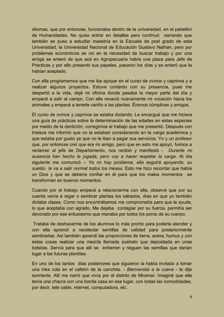 idiomas, que por entonces, funcionaba dentro de la universidad, en el pabellón
de Humanidades. No quiso entrar en detalles pero continuó narrando que
también se puso a estudiar maestría en la Escuela de post grado de esta
Universidad, la Universidad Nacional de Educación Gustavo Nathan, pero por
problemas económicos se vio en la necesidad de buscar trabajo y por una
amiga se enteró de que acá en Agropecuaria había una plaza para Jefe de
Prácticas y por ello presentó sus papeles, pasaron los días y se enteró que la
habían aceptado.
Con ella programamos que me iba apoyar en el curso de ovinos y caprinos y a
realizar algunos proyectos. Estuve contento con su presencia, pues me
despertó a la vida, dejé mi oficina donde pasaba la mayor parte del día y
empecé a salir al campo. Con ella renació nuevamente mi vocación hacia los
animales y empecé a tenerle cariño a las plantas. Éramos cómplices y amigos.
El curso de ovinos y caprinos se estaba dictando. Le encargué que me hiciera
una guía de prácticas sobre la determinación de las edades en estas especies
por medio de la dentición; corregimos el trabajo que me presentó. Después con
tristeza me informó que no la estaban considerando en la carga académica y
que estaba por gusto ya que no le iban a pagar sus servicios. Yo y un profesor
que, por entonces creí que era mi amigo, pero que en esto me apoyó, fuimos a
reclamar al jefe de Departamento, nos recibió y manifestó - Durante mi
ausencia han hecho la jugada, pero voy a hacer respetar la carga. Al día
siguiente me comunicó – Ya no hay problema, ella seguirá apoyando, su
sueldo le va a salir normal todos los meses. Esto me hizo recordar que había
un Dios y que se debería confiar en él para que los malos momentos se
transformen en buenos momentos.
Cuando por el trabajo empecé a relacionarme con ella, observé que por su
cuenta venía a regar o sembrar plantas los sábados, días en que yo también
dictaba clases. Como nos encontrábamos me comprometía para que la ayude,
lo que aceptaba con agrado. Me dejaba contagiar por su fuerza, permitía ser
devorado por ese entusiasmo que manaba por todos los poros de su cuerpo.
Trataba de deshacerme de los alumnos lo más pronto para poderla atender y
con ella aprendí a recolectar semillas de calidad para posteriormente
sembrarlas. Así también aprendí las proporciones de tierra, arena, humus y con
estas cosas realizar una mezcla llamada sustrato que depositada en unas
bolsitas. Servía para que allí se entierren y rieguen las semillas que darían
lugar a las futuras plantitas.
En uno de los tantos días posteriores que siguieron la había invitado a tomar
una inka cola en el cafetín de la canchita. - Bienvenida a la cueva - le dije
sonriente. Allí me narró que vivía por el distrito de Miramar. Imaginé que ella
tenía una chacra con una bonita casa en ese lugar, con todas las comodidades,
por decir, tele cable, internet, computadora, etc.
9

 