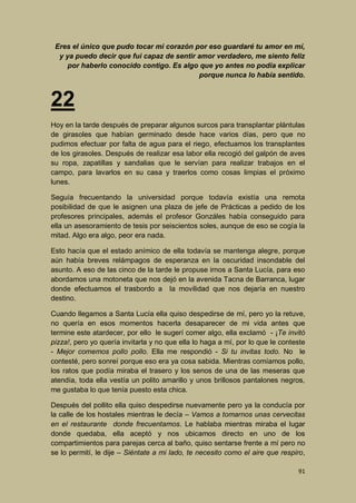 Eres el único que pudo tocar mi corazón por eso guardaré tu amor en mí,
y ya puedo decir que fui capaz de sentir amor verdadero, me siento feliz
por haberlo conocido contigo. Es algo que yo antes no podía explicar
porque nunca lo había sentido.

22
Hoy en la tarde después de preparar algunos surcos para transplantar plántulas
de girasoles que habían germinado desde hace varios días, pero que no
pudimos efectuar por falta de agua para el riego, efectuamos los transplantes
de los girasoles. Después de realizar esa labor ella recogió del galpón de aves
su ropa, zapatillas y sandalias que le servían para realizar trabajos en el
campo, para lavarlos en su casa y traerlos como cosas limpias el próximo
lunes.
Seguía frecuentando la universidad porque todavía existía una remota
posibilidad de que le asignen una plaza de jefe de Prácticas a pedido de los
profesores principales, además el profesor Gonzáles había conseguido para
ella un asesoramiento de tesis por seiscientos soles, aunque de eso se cogía la
mitad. Algo era algo, peor era nada.
Esto hacía que el estado anímico de ella todavía se mantenga alegre, porque
aún había breves relámpagos de esperanza en la oscuridad insondable del
asunto. A eso de las cinco de la tarde le propuse irnos a Santa Lucía, para eso
abordamos una motoneta que nos dejó en la avenida Tacna de Barranca, lugar
donde efectuamos el trasbordo a la movilidad que nos dejaría en nuestro
destino.
Cuando llegamos a Santa Lucía ella quiso despedirse de mí, pero yo la retuve,
no quería en esos momentos hacerla desaparecer de mi vida antes que
termine este atardecer, por ello le sugerí comer algo, ella exclamó - ¡Te invitó
pizza!, pero yo quería invitarla y no que ella lo haga a mí, por lo que le conteste
- Mejor comemos pollo pollo. Ella me respondió - Si tu invitas todo. No le
contesté, pero sonreí porque eso era ya cosa sabida. Mientras comíamos pollo,
los ratos que podía miraba el trasero y los senos de una de las meseras que
atendía, toda ella vestía un polito amarillo y unos brillosos pantalones negros,
me gustaba lo que tenía puesto esta chica.
Después del pollito ella quiso despedirse nuevamente pero ya la conducía por
la calle de los hostales mientras le decía – Vamos a tomarnos unas cervecitas
en el restaurante donde frecuentamos. Le hablaba mientras miraba el lugar
donde quedaba, ella aceptó y nos ubicamos directo en uno de los
compartimientos para parejas cerca al baño, quiso sentarse frente a mí pero no
se lo permití, le dije – Siéntate a mi lado, te necesito como el aire que respiro,
91

 