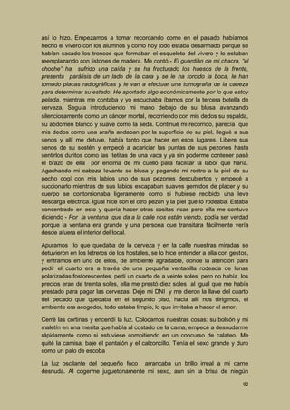 así lo hizo. Empezamos a tomar recordando como en el pasado habíamos
hecho el vivero con los alumnos y como hoy todo estaba desarmado porque se
habían sacado los troncos que formaban el esqueleto del vivero y lo estaban
reemplazando con listones de madera. Me contó - El guardián de mi chacra, “el
choche” ha sufrido una caída y se ha fracturado los huesos de la frente,
presenta parálisis de un lado de la cara y se le ha torcido la boca, le han
tomado placas radiográficas y le van a efectuar una tomografía de la cabeza
para determinar su estado. He aportado algo económicamente por lo que estoy
pelada, mientras me contaba y yo escuchaba íbamos por la tercera botella de
cerveza. Seguía introduciendo mi mano debajo de su blusa avanzando
silenciosamente como un cáncer mortal, recorriendo con mis dedos su espalda,
su abdomen blanco y suave como la seda. Continué mi recorrido, parecía que
mis dedos como una araña andaban por la superficie de su piel, llegué a sus
senos y allí me detuve, había tanto que hacer en esos lugares. Libere sus
senos de su sostén y empecé a acariciar las puntas de sus pezones hasta
sentirlos duritos como las tetitas de una vaca y ya sin poderme contener pasé
el brazo de ella por encima de mi cuello para facilitar la labor que haría.
Agachando mi cabeza levante su blusa y pegando mi rostro a la piel de su
pecho cogí con mis labios uno de sus pezones descubiertos y empecé a
succionarlo mientras de sus labios escapaban suaves gemidos de placer y su
cuerpo se contorsionaba ligeramente como si hubiese recibido una leve
descarga eléctrica. Igual hice con el otro pezón y la piel que lo rodeaba. Estaba
concentrado en esto y quería hacer otras cositas ricas pero ella me contuvo
diciendo - Por la ventana que da a la calle nos están viendo, podía ser verdad
porque la ventana era grande y una persona que transitara fácilmente vería
desde afuera el interior del local.
Apuramos lo que quedaba de la cerveza y en la calle nuestras miradas se
detuvieron en los letreros de los hostales, se lo hice entender a ella con gestos,
y entramos en uno de ellos, de ambiente agradable, donde la atención para
pedir el cuarto era a través de una pequeña ventanilla rodeada de lunas
polarizadas fosforescentes, pedí un cuarto de a veinte soles, pero no había, los
precios eran de treinta soles, ella me prestó diez soles al igual que me había
prestado para pagar las cervezas. Deje mi DNI y me dieron la llave del cuarto
del pecado que quedaba en el segundo piso, hacia allí nos dirigimos, el
ambiente era acogedor, todo estaba limpio, lo que invitaba a hacer el amor.
Cerré las cortinas y encendí la luz. Colocamos nuestras cosas: su bolsón y mi
maletín en una mesita que había al costado de la cama, empecé a desnudarme
rápidamente como si estuviese compitiendo en un concurso de calateo. Me
quité la camisa, baje el pantalón y el calzoncillo. Tenía el sexo grande y duro
como un palo de escoba
La luz oscilante del pequeño foco arrancaba un brillo irreal a mi carne
desnuda. Al cogerme juguetonamente mi sexo, aun sin la brisa de ningún
92

 