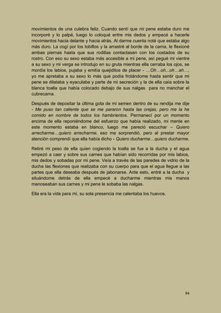 movimientos de una culebra feliz. Cuando sentí que mi pene estaba duro me
incorporé y lo palpé, luego lo coloqué entre mis dedos y empecé a hacerle
movimientos hacia delante y hacia atrás. Al darme cuenta noté que estaba algo
más duro. La cogí por los tobillos y la arrastré al borde de la cama, le flexioné
ambas piernas hasta que sus rodillas contactasen con los costados de su
rostro. Con eso su sexo estaba más accesible a mi pene, así pegué mi vientre
a su sexo y mi verga se introdujo en su gruta mientras ella cerraba los ojos, se
mordía los labios, pujaba y emitía quejiditos de placer - …Oh…oh...oh…ah…,
yo me apretaba a su sexo lo más que podía frotándome hasta sentir que mi
pene se dilataba y eyaculaba y parte de mi secreción y la de ella caía sobre la
blanca toalla que había colocado debajo de sus nalgas para no manchar el
cubrecama.
Después de depositar la última gota de mi semen dentro de su rendija me dije
- Me puso tan caliente que se me pararon hasta las orejas, pero me la he
comido en nombre de todos los hambrientos. Permanecí por un momento
encima de ella reponiéndome del esfuerzo que había realizado, mi mente en
este momento estaba en blanco, luego me pareció escuchar – Quiero
arrecharme…quiero arrecharme, eso me sorprendió, pero al prestar mayor
atención comprendí que ella había dicho - Quiero ducharme…quiero ducharme.
Retiré mi peso de ella quien cogiendo la toalla se fue a la ducha y el agua
empezó a caer y sobre sus carnes que habían sido recorridas por mis labios,
mis dedos y sobadas por mi pene. Veía a través de las paredes de vidrio de la
ducha las flexiones que realizaba con su cuerpo para que el agua llegue a las
partes que ella deseaba después de jabonarse. Ante esto, entré a la ducha y
situándome detrás de ella empecé a ducharme mientras mis manos
manoseaban sus carnes y mi pene le sobaba las nalgas.
Ella era la vida para mí, su sola presencia me calentaba los huevos.

94

 