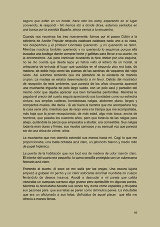 seguro que están en un hostal, hace rato los estoy esperando en el lugar
convenido, le respondí - No hemos ido a donde dices, estamos sentados en
una banca por la avenida España, ahora vamos a tu encuentro.
Cuando nos reunimos los tres nuevamente, fuimos por el paseo Colón a la
cafetería de Acción Popular después calabaza calabaza cada uno a su casa,
nos despedimos y el profesor Gonzáles queriendo y no queriendo se retiró.
Mientras nosotros también queriendo y no queriendo lo seguimos porque ella
buscaba una bodega donde comprar leche y galletas para llevar a su cuarto, no
la encontramos. Así para continuar buscando la hice doblar por una esquina,
no se dio cuenta que desde lejos yo había visto el letrero de un hostal, la
antepuerta de entrada al lugar que quedaba en el segundo piso era baja, de
madera, de doble hoja como las puertas de las cantinas de vaqueros del viejo
oeste. Así subimos sintiendo que los peldaños de la escalera de madera
crujían. La madeja se estaba desenredando a mi favor. Detrás del mostrador
de recepción de este ambiente, que parecía de los años cincuenta apareció
una muchacha trigueña de pelo largo suelto, con un polo azul y pantalón del
mismo color que dejaba apreciar sus bien torneadas pantorrillas. Mientras le
pagaba el precio del cuarto seguía apreciando sus bondades como su estrecha
cintura, sus amplias caderas, bondadosas nalgas, abdomen plano, largos y
compactos muslos. Me decía - Si así fuera la hembra que me acompañara hoy
la cosa seria otra, mientras que de reojo veía a la trampa que me acompañaba,
más baja que la joven recepcionista, de más edad, algo más tosca, ancha de
hombros, que pasaba los cuarenta años, pero que todavía de las nalgas para
abajo, quitándole la panza que empezaba a abultar, era comestible. Sus nalgas
todavía eran duras y firmes, sus muslos carnosos y su sensual voz que parecía
ser de una chica de veinte años.
La muchacha que nos atendía extendió sus manos hacia mí. Cogí lo que me
proporcionaba, una toalla doblada azul claro, un jaboncito blanco y medio rollo
de papel higiénico.
La puerta de la habitación que nos tocó era de madera de color marrón claro.
El interior del cuarto era pequeño, la cama sencilla protegida con un cubrecama
floreado azul claro.
Entrando al cuarto, él sexo se me salía por las orejas. Una oscura lujuria
empezó a golpear mi pecho y un calor sofocante anormal inundaba mi cuerpo
llenándolo de deseos insanos. Ayudé a desnudar a mi pareja que calata
mostraba un cuerpazo carnoso algo grueso pero apetecible en algunas partes.
Mientras la desnudaba besaba sus senos hoy duros como espaldas y chupaba
sus pezones para que sus tetas se paren como diminutos penes. Es indudable
que era un aficionado a sus tetas, disfrutaba de aquel placer que ella me
ofrecía a manos llenas.

96

 