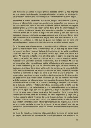 Ella mencionó que antes de seguir primero deseaba bañarse y nos dirigimos
los dos calatos hacia la ducha haciendo el trencito, yo detrás de ella tratando
de guardar mi pene muerto en la rendija que se formaba entre sus dos nalgas.
Estando en el interior de la ducha abrí la llave, el agua bañó nuestros cuerpos y
empecé a jabonar todo su cuerpo especialmente sus pechos y su sexo que se
escondía entre sus muslos. Frotaba su orificio genital mientras ella dejaba
escapar grititos y gemidos de placer. Dentro de su gruta del amor introducía mi
dedo índice y frotaba sus paredes y la secreción como clara de huevo que se
formaba dentro de su hueco la cogía con mis dedos y con eso frotaba la
cabeza de mi pene, esto hacía que vaya creciendo y se engruese. Con mi pene
algo parado empecé a chicotear sus nalgas y ella ante esto me movía el poto.
Trataba de contactar lo más que se puede sus nalgas con mi pene, me
satisfacía poner mi instrumento entre la raya que formaban sus dos nalgas.
En la ducha se agachó para que se lo empuje por atrás, si bien mi pene estaba
grueso y había crecido tenía la consistencia de un hod dog, es decir no tan
duro como un clavo y cuando trataba de introducirlo en su gruta se doblaba
como una melcocha, le dije - No puedo hacerlo aquí, mejor nos vamos a la
cama. Allí deposite la toalla sobre el cubre cama y sobre ella deposite sus
nalgas y se echó, así nuestras miradas se encontraron, nuestros pechos,
nuestros sexos y nuestras pieles se reconocieron, iban a contactar. Mi sexo se
aproximó al de ella y contactó para facilitar el frotamiento y la penetración. Así
sin querer queriendo y sin que mi sexo estuviera rígido del todo comencé a
eyacular a la entrada de su sexo, yo lo sentí, ella también y me susurró al oído
- Vas a embarrar la cama. Me incorporé mientras me pedía un pedazo de papel
higiénico y comenzó a limpiar su sexo y al mirar el papel exclamó - He
empezado a menstruar, por eso eran los dolorcitos que sentía. En la superficie
del papel blanco que sostenía entre sus dedos yo veía los restos de mi semen
y de la secreción de ella adornados con coágulos de sangre. Sentí miedo de
enfermarme de los riñones, de la próstata, de la vejiga. Después que ella salió
de la ducha de bañarse y haberse lavado su conchaza., entre al baño pero de
primer momento no me bañe sino que abrí el caño del lavadero en su totalidad
para que el agua salga con toda su potencia, y bajo el abundante y fuerte
chorro de agua puse mi pene para retirar la inmundicia de la chucha de la
trampa que en esta parte de mi cuerpo se había depositado y luego una y
muchas veces lo jaboné tratando de borrar la suciedad que no notaba, luego
haciendo un esfuerzo orine para que mi orina arrastre hacia fuera los microbios
que estaban entrando hacia mi interior por el conducto de mi pene. Ella todavía
se encontraba sentada encima de la cama, al verme abrazó sus piernas
flexionadas y hundió el mentón entre sus rodillas, mientras observaba como me
vestía.
Ya fuera del hostal nos retiramos, ella parecía tener la mente en blanco ,pero
yo seguía recordando el ambiente del hostal que poseía una apariencia de
97

 