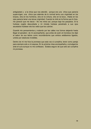 antigüedad y a la chica que nos atendió, porque era una chica que parecía
supervírgen, una chica que además de lo normal tenía una virginidad en los
brazos, otra en los hombros, otra en la cintura, otra en la boca…Hasta en los
ojos parecía tener una tenue virginidad. Cuando la miré en la forma que lo hice,
me pareció que me decía - No me mires así, porque bajo los parpados. Si la
hubiese cogido descuidada y mi mirada hubiese penetrado a sus ojos
asustados hubiese roto los velos que los cubrían.
Guardé mis pensamientos y rodando por las calles nos fuimos alejando hasta
llegar al paradero de mi acompañante, que antes de subir al microbús me dejó
el sabor de sus labios como recordándome que ambos estábamos ligados,
unidos por ataduras invisibles.
Dentro de mí me hice la promesa que esta vez si cumpliría, tener como pareja
para siempre solo a mi esposa. En la próxima misa acompañarla y comulgarme
ante el cura aunque no me confesara. Estaba seguro de que solo así cumpliría
mi promesa.

98

 