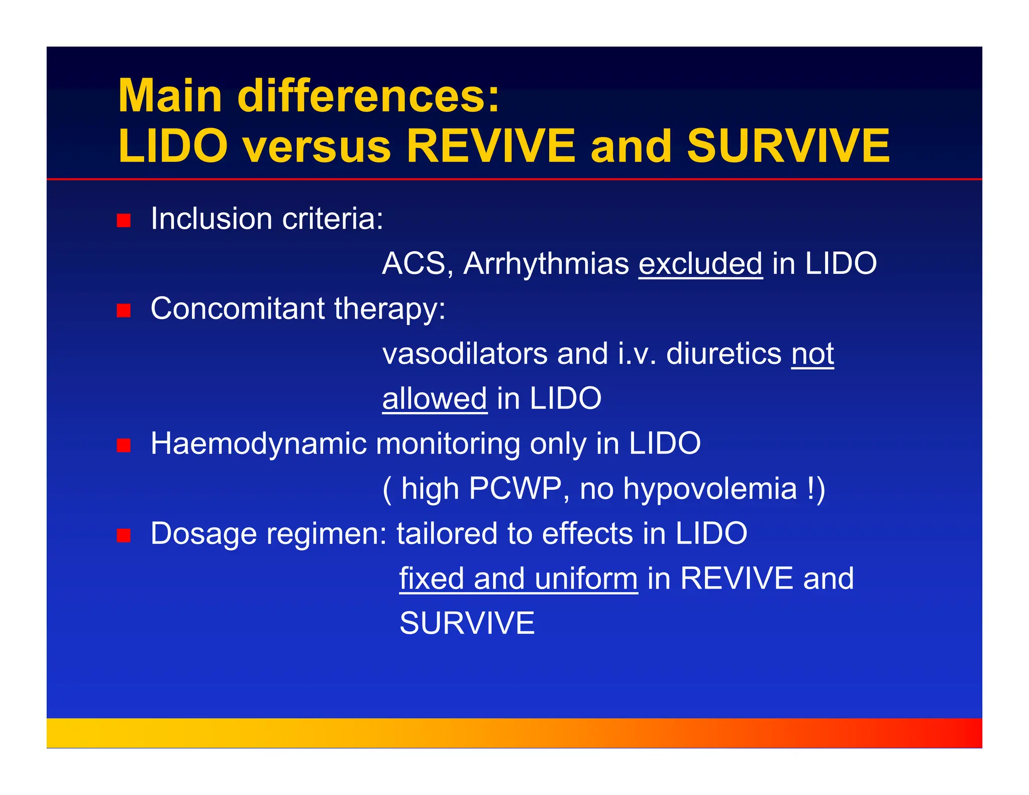 Main differences:
LIDO versus REVIVE and SURVIVE
„ Inclusion criteria:
ACS, Arrhythmias excluded in LIDO
„ Concomitant therapy:
vasodilators and i.v. diuretics not
allowed in LIDO
„ Haemodynamic monitoring only in LIDO
( high PCWP, no hypovolemia !)
„ Dosage regimen: tailored to effects in LIDO
fixed and uniform in REVIVE and
SURVIVE
 