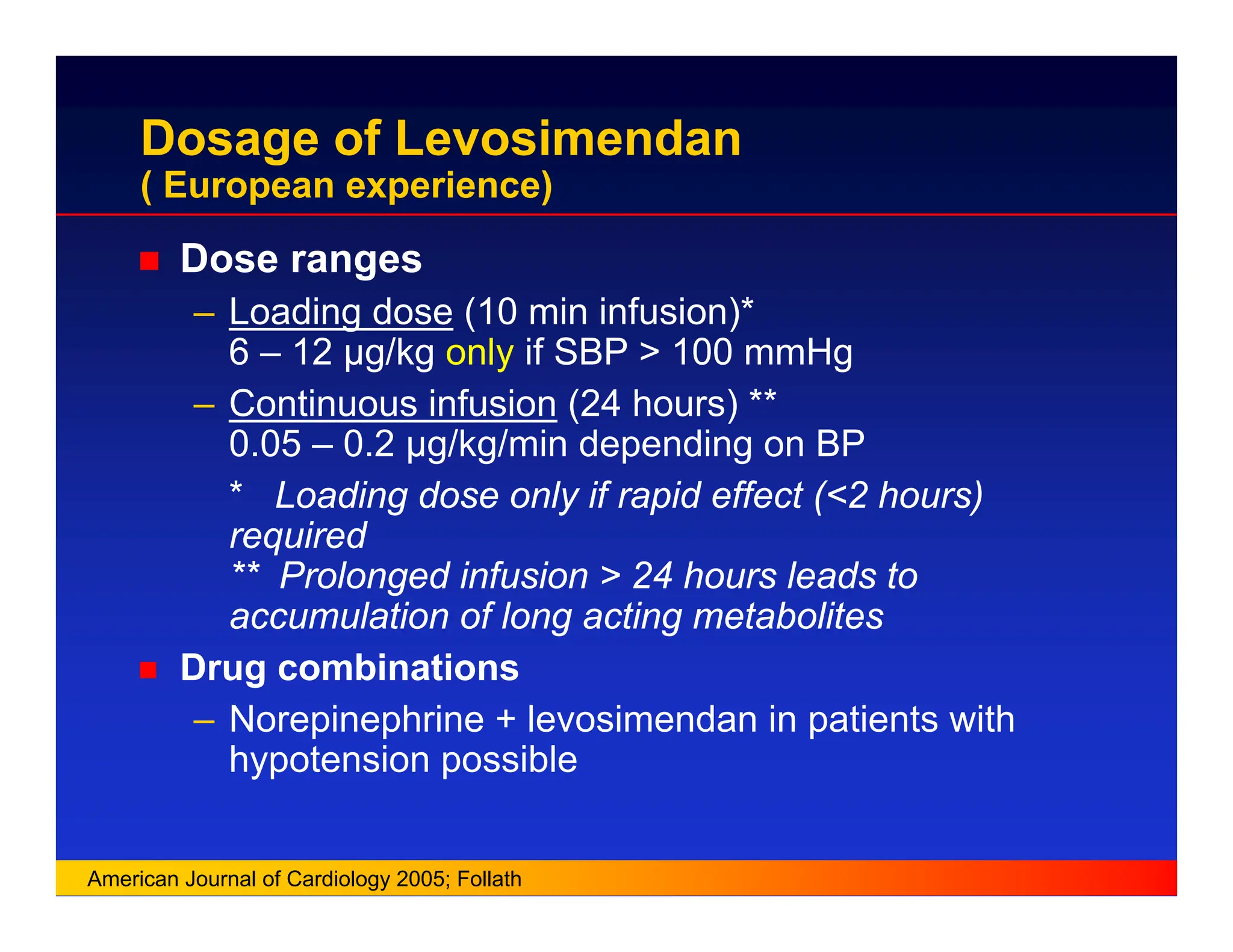 Dosage of Levosimendan
( European experience)
„ Dose ranges
– Loading dose (10 min infusion)*
6 – 12 µg/kg only if SBP > 100 mmHg
– Continuous infusion (24 hours) **
0.05 – 0.2 µg/kg/min depending on BP
* Loading dose only if rapid effect (<2 hours)
required
** Prolonged infusion > 24 hours leads to
accumulation of long acting metabolites
„ Drug combinations
– Norepinephrine + levosimendan in patients with
hypotension possible
American Journal of Cardiology 2005; Follath
 