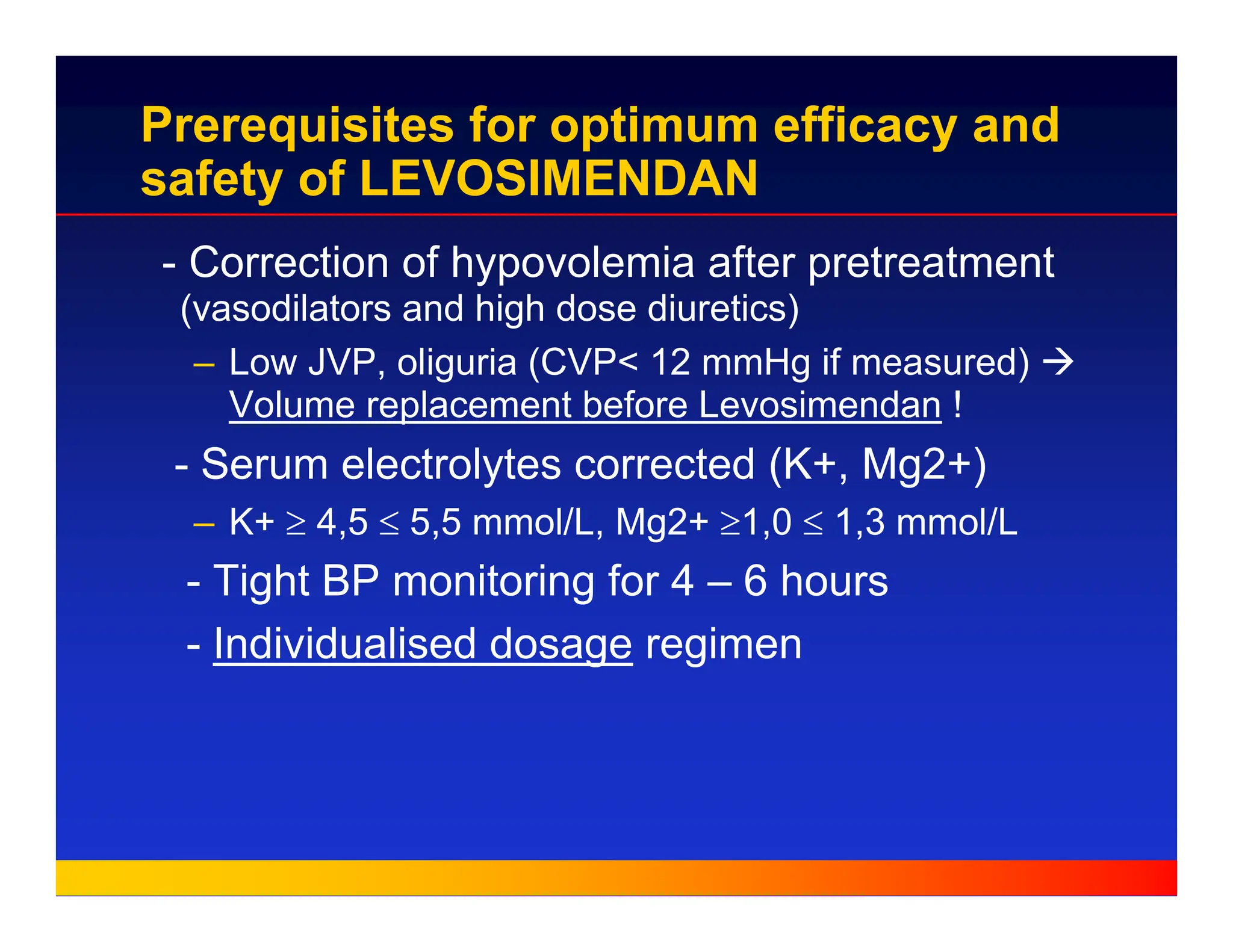 Prerequisites for optimum efficacy and
safety of LEVOSIMENDAN
- Correction of hypovolemia after pretreatment
(vasodilators and high dose diuretics)
– Low JVP, oliguria (CVP< 12 mmHg if measured) Æ
Volume replacement before Levosimendan !
- Serum electrolytes corrected (K+, Mg2+)
– K+ ≥ 4,5 ≤ 5,5 mmol/L, Mg2+ ≥1,0 ≤ 1,3 mmol/L
- Tight BP monitoring for 4 – 6 hours
- Individualised dosage regimen
 