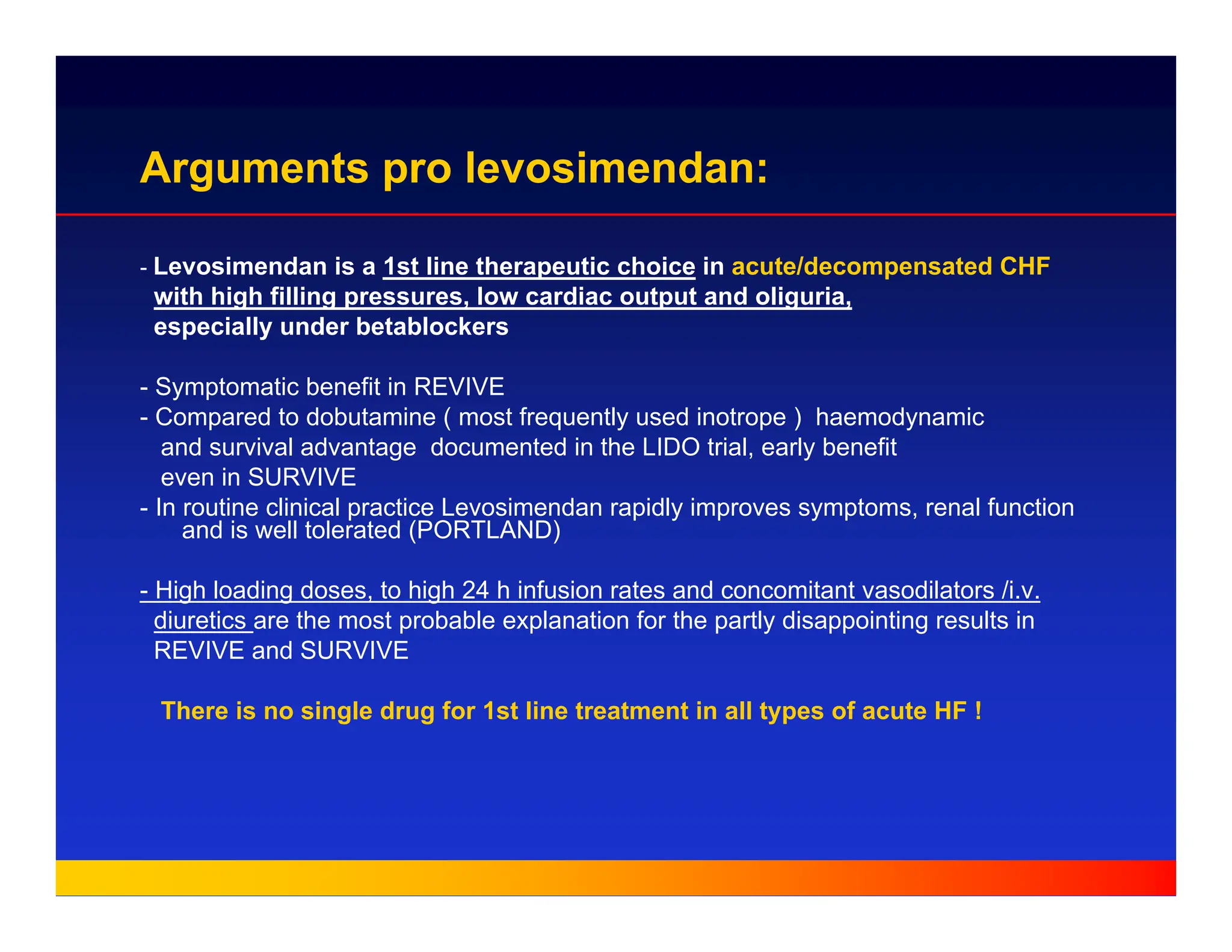 Arguments pro levosimendan:
- Levosimendan is a 1st line therapeutic choice in acute/decompensated CHF
with high filling pressures, low cardiac output and oliguria,
especially under betablockers
- Symptomatic benefit in REVIVE
- Compared to dobutamine ( most frequently used inotrope ) haemodynamic
and survival advantage documented in the LIDO trial, early benefit
even in SURVIVE
- In routine clinical practice Levosimendan rapidly improves symptoms, renal function
and is well tolerated (PORTLAND)
- High loading doses, to high 24 h infusion rates and concomitant vasodilators /i.v.
diuretics are the most probable explanation for the partly disappointing results in
REVIVE and SURVIVE
There is no single drug for 1st line treatment in all types of acute HF !
 