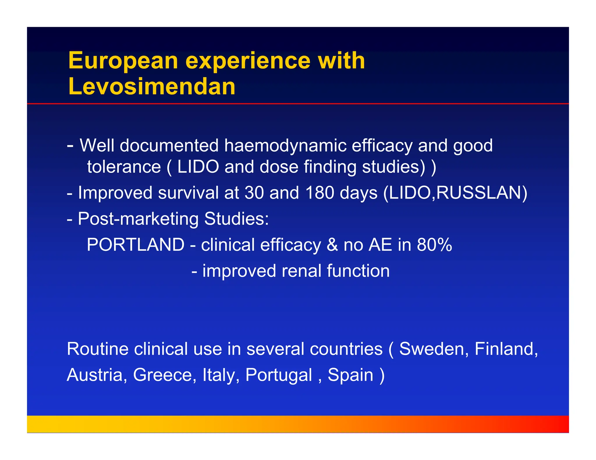 European experience with
Levosimendan
- Well documented haemodynamic efficacy and good
tolerance ( LIDO and dose finding studies) )
- Improved survival at 30 and 180 days (LIDO,RUSSLAN)
- Post-marketing Studies:
PORTLAND - clinical efficacy & no AE in 80%
- improved renal function
Routine clinical use in several countries ( Sweden, Finland,
Austria, Greece, Italy, Portugal , Spain )
 