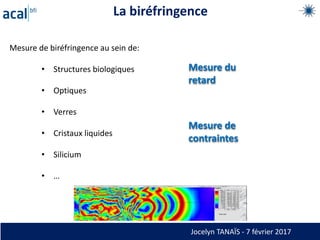 La biréfringence
Mesure de biréfringence au sein de:
• Structures biologiques
• Optiques
• Verres
• Cristaux liquides
• Silicium
• …
Mesure du
retard
Mesure de
contraintes
Jocelyn TANAÏS - 7 février 2017
 