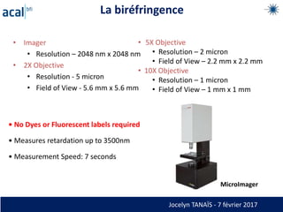 La biréfringence
• Imager
• Resolution – 2048 nm x 2048 nm
• 2X Objective
• Resolution - 5 micron
• Field of View - 5.6 mm x 5.6 mm
• 5X Objective
• Resolution – 2 micron
• Field of View – 2.2 mm x 2.2 mm
• 10X Objective
• Resolution – 1 micron
• Field of View – 1 mm x 1 mm
• No Dyes or Fluorescent labels required
• Measures retardation up to 3500nm
• Measurement Speed: 7 seconds
MicroImager
Jocelyn TANAÏS - 7 février 2017
 