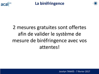 La biréfringence
Wave Plate
Sugar Crystal
Tape Samples
Jocelyn TANAÏS - 7 février 2017
2 mesures gratuites sont offertes
afin de valider le système de
mesure de biréfringence avec vos
attentes!
 