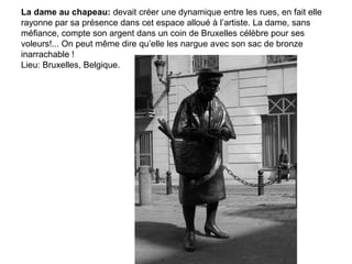 La dame au chapeau: devait créer une dynamique entre les rues, en fait elle
rayonne par sa présence dans cet espace alloué à l’artiste. La dame, sans
méfiance, compte son argent dans un coin de Bruxelles célèbre pour ses
voleurs!... On peut même dire qu’elle les nargue avec son sac de bronze
inarrachable !
Lieu: Bruxelles, Belgique.
 