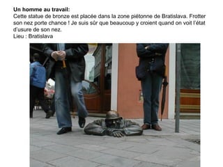 Un homme au travail:
Cette statue de bronze est placée dans la zone piétonne de Bratislava. Frotter
son nez porte chance ! Je suis sûr que beaucoup y croient quand on voit l’état
d’usure de son nez.
Lieu : Bratislava
 