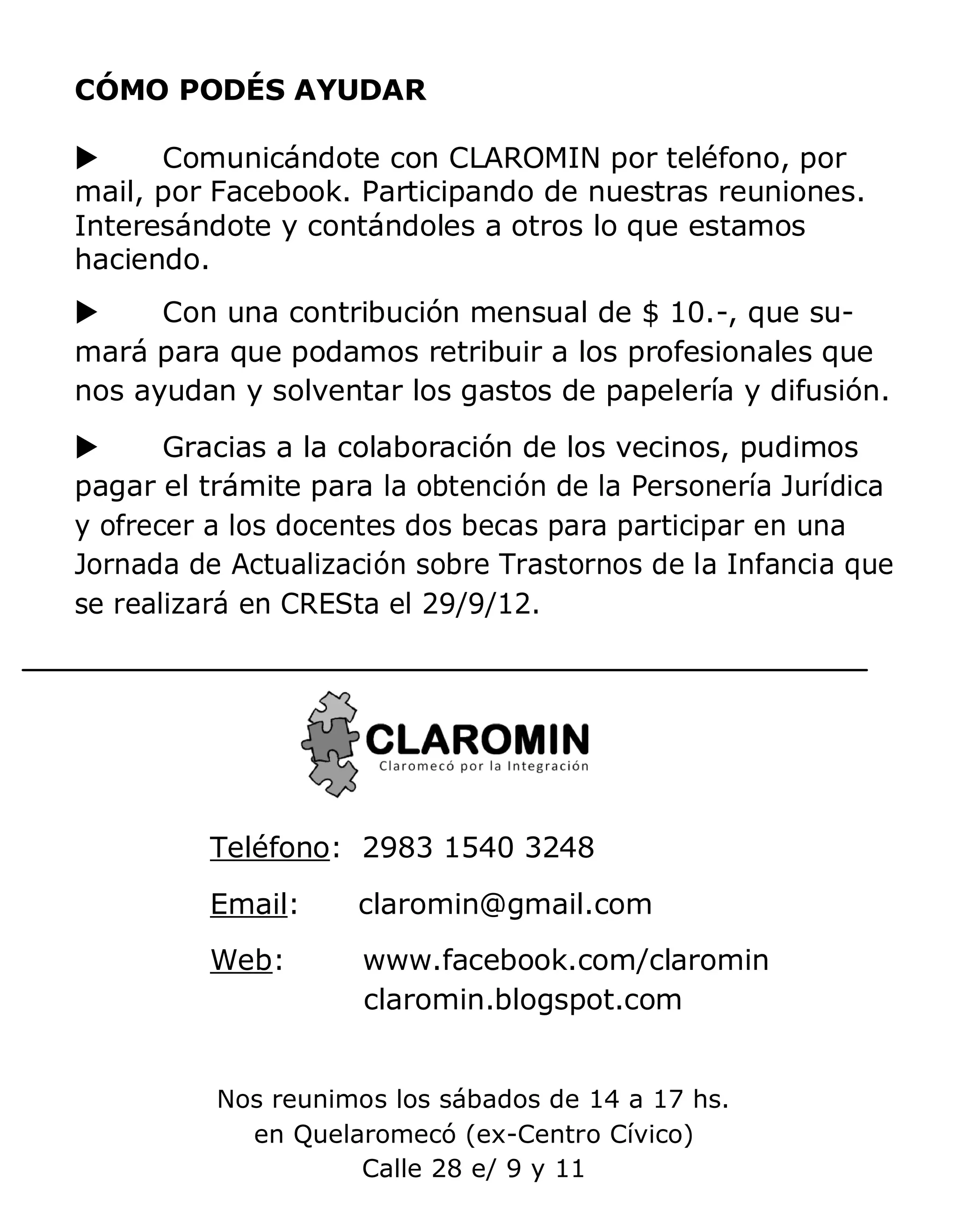 CÓMO PODÉS AYUDAR

     Comunicándote con CLAROMIN por teléfono, por
mail, por Facebook. Participando de nuestras reuniones.
Interesándote y contándoles a otros lo que estamos
haciendo.
     Con una contribución mensual de $ 10.-, que su-
mará para que podamos retribuir a los profesionales que
nos ayudan y solventar los gastos de papelería y difusión.
      Gracias a la colaboración de los vecinos, pudimos
pagar el trámite para la obtención de la Personería Jurídica
y ofrecer a los docentes dos becas para participar en una
Jornada de Actualización sobre Trastornos de la Infancia que
se realizará en CRESta el 29/9/12.




         Teléfono: 2983 1540 3248
         Email:     claromin@gmail.com
         Web:        www.facebook.com/claromin
                     claromin.blogspot.com


          Nos reunimos los sábados de 14 a 17 hs.
            en Quelaromecó (ex-Centro Cívico)
                    Calle 28 e/ 9 y 11
 