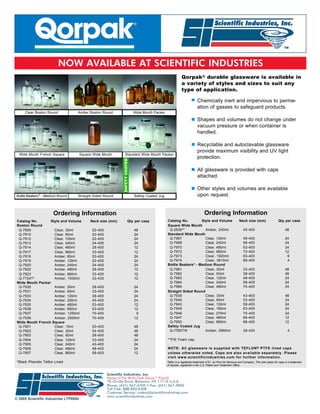 NOW AVAILABLE AT SCIENTIFIC INDUSTRIES
                                                                                                       Qorpak® durable glassware is available in
                                                                                                       a variety of styles and sizes to suit any
                                                                                                       type of application.

                                                                                                                    Chemically inert and impervious to perme-
                                                                                                                    ation of gasses to safeguard products.
     Clear Boston Round            Amber Boston Round                 Wide Mouth Packer

                                                                                                                    Shapes and volumes do not change under
                                                                                                                    vacuum pressure or when container is
                                                                                                                    handled.

                                                                                                                    Recyclable and autoclavable glassware
                                                                                                                    provide maximum visibility and UV light
  Wide Mouth French Square             Square Wide Mouth         Standard Wide Mouth Packer
                                                                                                                    protection.

                                                                                                                    All glassware is provided with caps
                                                                                                                    attached.

                                                                                                                    Other styles and volumes are available
              ®
Bottle Beakers - Medium Round      Straight Sided Round               Safety Coated Jug                             upon request.


                       Ordering Information                                                                               Ordering Information
 Catalog No.      Style and Volume          Neck size (mm)        Qty per case             Catalog No.       Style and Volume                         Neck size (mm)                   Qty per case
 Boston Round                                                                              Square Wide Mouth
  Q-7909            Clear, 30ml              20-400                   48                    Q-2538**            Amber, 240ml                              45-400                             48
  Q-7910            Clear, 60ml              20-400                   24                   Standard Wide Mouth
  Q-7912            Clear, 120ml             22-400                   24                    Q-7967              Clear, 120ml                              48-400                             24
  Q-7913            Clear, 240ml             24-400                   24                    Q-7968              Clear, 240ml                              58-400                             24
  Q-7914            Clear, 480ml             28-400                   12                    Q-7970              Clear, 480ml                              63-400                             24
  Q-7917            Clear, 960ml             33-400                   12                    Q-7972              Clear, 960ml                              70-400                             12
  Q-7918            Amber, 60ml              20-400                   24                    Q-7973              Clear, 1920ml                             83-400                              6
  Q-7919            Amber, 120ml             22-400                   24                    Q-7974              Clear, 3810ml                             89-400                              4
                                                                                                         ®
  Q-7920            Amber, 240ml             24-400                   24                   Bottle Beakers - Medium Round
  Q-7922            Amber, 480ml             28-400                   12                    Q-7981              Clear, 30ml                               33-400                             48
  Q-7923            Amber, 960ml             33-400                   12                    Q-7982              Clear, 60ml                               38-400                             48
  Q-7724T*          Amber, 1000ml            33-430                   12                    Q-7983              Clear, 120ml                              48-400                             24
 Wide Mouth Packer                                                                          Q-7984              Clear, 240ml                              58-400                             24
  Q-7930            Amber, 30ml              28-400                   24                    Q-7985              Clear, 480ml                              70-400                             24
  Q-7931            Amber, 60ml              33-400                   24                   Straight Sided Round
  Q-7933            Amber, 120ml             38-400                   24                    Q-7939              Clear, 30ml                               43-400                             48
  Q-7934            Amber, 250ml             45-400                   24                    Q-7940              Clear, 60ml                               53-400                             24
  Q-7935            Amber, 480ml             53-400                   12                    Q-7943              Clear, 120ml                              58-400                             24
  Q-7938            Amber, 950ml             53-400                   12                    Q-7945              Clear, 180ml                              63-400                             24
  Q-7937            Amber, 1250ml            70-400                    6                    Q-7946              Clear, 270ml                              70-400                             24
  Q-7936            Amber, 2500ml            70-400                   12                    Q-7947              Clear, 480ml                              89-400                             12
 Wide Mouth French Square                                                                   Q-7950              Clear, 960ml                              89-400                             12
  Q-7901            Clear, 15ml              20-400                   48                   Safety Coated Jug
  Q-7902            Clear, 30ml              24-400                   48                    Q-7765TW            Amber, 3990ml                             38-430                               4
  Q-7903            Clear, 60ml              28-400                   48
  Q-7904            Clear, 120ml             33-400                   24                   **P/E Foam cap.
  Q-7905            Clear, 240ml             43-400                   24
  Q-7906            Clear, 480ml             48-400                   24                   NOTE: All glassware is supplied with TEFLON ® PTFE lined caps
  Q-7907            Clear, 960ml             58-400                   12                   unless otherwise noted. Caps are also available separately. Please
                                                                                           visit www.scientificindustries.com for further information.
 *Black Phenolic Teflon Lined                                                              Teflon is a registered trademark of E.I. du Pont de Nemours and Company. The color green for caps is a trademark
                                                                                           of Qorpak, registered in the U.S. Patent and Trademark Office.


                                                      Scientific Industries, Inc.
                                                      Home of the Multi-Task Genie™ Family
                                                      70 Orville Drive, Bohemia, NY 11716 U.S.A.
                                                      Phone: (631) 567-4700 • Fax: (631) 567-5896
                                                      Toll Free: 888-850-6208
                                                      Customer Service: custsvc@scientificindustries.com
                                                      www.scientificindustries.com
© 2005 Scientific Industries LTP0054
 