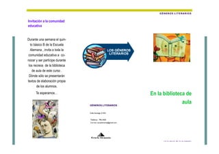 GÈNEROS LITERARIOS


Invitación a la comunidad
educativa


Durante una semana el quin-
  to básico B de la Escuela
  Alemana , invita a toda la
 comunidad educativa a co-
nocer y ser partícipe durante
 los recreos de la biblioteca
   de aula de este curso .
 Dónde sólo se presentarán
textos de elaboración propia
       de los alumnos.
      Te esperamos…                                              En la biblioteca de
                                GÈNEROS LITERARIOS
                                                                                aula
                                Calle Santiago # 032


                                Teléfono: 796 5420
                                Correo: escaalemania@gmail.com




                                 Ecuela Alemania
                                                                       5ºB TE INVITA, NO TE LO PIERDAS!!
 