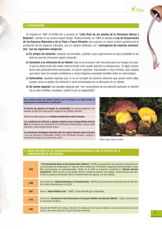 Catálogo
 1. INTRODUCCIÓN


   En España en 1987 el ICONA dio a conocer el “Libro Rojo de las plantas de la Península Ibérica y
Baleares”, donde no se incluía ningún hongo. Posteriormente, en 1989 se aprobó la Ley de Conservación
de los Espacios Naturales y de la Flora y Fauna Silvestre que suponía un marco jurídico general para la
protección de los espacios naturales, con un capítulo dedicado a la “catalogación de especies amenaza-
das” con las siguientes categorías:
  a) En peligro de extinción: especies de animales y plantas cuya supervivencia es poco probable si los
     factores que les amenazan siguen actuando.
  b) Sensibles a la alteración de su hábitat: esta es la amenaza más frecuente para los hongos en cuan-
     to que la destrucción del medio natural donde viven puede acarrear su desaparición. Si algún ecosis-
     tema está particularmente amenazado, en grave regresión, fraccionado o muy limitado, esto supone
     que sobre todo los hongos simbióticos o micorrizógenos asociados también están en serio peligro.
  c) Vulnerables: aquellas especies que, si no se corrigen los factores adversos que actúan sobre ellas,
     pueden verse en peligro de extinción o verse amenazadas por la alteración de su hábitat.
  d) De interés especial: son aquellas especies que “son merecedoras de una atención particular en función
     de su valor científico, ecológico, cultural o por su singularidad”.


Hay muchas razones que pueden explicar que los hongos no se hayan tenido en
cuenta para su conservación y protección:

El número de especies de hongos es considerable: hay aproximadamente seis
especies de ellos por cada especie vegetal en los hábitats naturales.

Muchas de estas especies son difíciles de determinar sobre el terreno.

Los carpóforos son efímeros y algunas especies pasan desapercibidas durante
años al prevalecer las condiciones de fructificación desfavorables, aunque estén
presentes y sean biológicamente activos.

Los inventarios micológicos necesitan años de trabajo intensivo sobre el terreno
y los que gestionan la Naturaleza, debido a las dificultades técnicas, excluyen a
menudo los hongos de sus planes de acción.
                                                                                       Boletus regius, especie termófila.




 2. BREVE HISTORIA DE LAS ORGANIZACIONES INTERNACIONALES QUE SE OCUPAN DE LA
    CONSERVACIÓN DE LOS HONGOS


                  “The International Unión for the Conservation of Nature” (IUCN) es la asociación más importante relacionada con
                  la conservación de la Naturaleza. En mayo de 1994 contaba con 170 Estados y Agencias Gubernamentales y otras
     1948         600 organizaciones no gubernamentales. Dentro de la IUCN se encuentra constituida la “Species Survival
                  Commission” (SSC) que es el más grande network mundial de expertos que trabajan voluntariamente para des-
                  arrollar el programa de estudios sobre el mantenimiento de especies y de sus hábitats.


                  Se constituye la “World Commission on Protected Areas” (WCPA) que actualmente comprende cerca de 160 esta-
     1960
                  dos unidos estrechamente a la IUCN.


     1961         Nace el “World Wildlife Fund “ (WWF), Fondo Mundial para la Naturaleza.


                  Se firma la “Convention on the Conservation of European Wildlife and Naturals Habitats”, mejor conocida como
     1979
                  la Convención de Berna.


                  Decisión 82/72/CEE del Consejo, referente a la celebración del Convenio relativo a la conservación de la vida sil-
     1982
                  vestre y del medio natural en Europa (Convenio de Berna).
                                                                                                                                       3
 