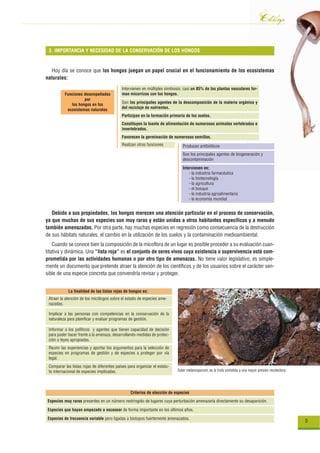Catálogo
 3. IMPORTANCIA Y NECESIDAD DE LA CONSERVACIÓN DE LOS HONGOS


  Hoy día se conoce que los hongos juegan un papel crucial en el funcionamiento de los ecosistemas
naturales:
                                            Intervienen en múltiples simbiosis: casi un 85% de las plantas vasculares for-
          Funciones desempeñadas            man micorrizas con los hongos.
                    por
             los hongos en los              Son los principales agentes de la descomposición de la materia orgánica y
           ecosistemas naturales            del reciclaje de nutrientes.
                                            Participan en la formación primaria de los suelos.
                                            Constituyen la fuente de alimentación de numerosos animales vertebrados e
                                            invertebrados.
                                            Favorecen la germinación de numerosas semillas.
                                            Realizan otras funciones           Producen antibióticos
                                                                               Son los principales agentes de biogeneración y
                                                                               descontaminación

                                                                               Intervienen en:
                                                                                   - la industria farmacéutica
                                                                                   - la biotecnología
                                                                                   - la agricultura
                                                                                   - el bosque
                                                                                   - la industria agroalimentaria
                                                                                   - la economía mundial


   Debido a sus propiedades, los hongos merecen una atención particular en el proceso de conservación,
ya que muchas de sus especies son muy raras y están unidas a otros habitantes específicos y a menudo
también amenazados. Por otra parte, hay muchas especies en regresión como consecuencia de la destrucción
de sus hábitats naturales, el cambio en la utilización de los suelos y la contaminación medioambiental.
    Cuando se conoce bien la composición de la micoflora de un lugar es posible proceder a su evaluación cuan-
titativa y dinámica. Una “lista roja” es el conjunto de seres vivos cuya existencia o supervivencia está com-
prometida por las actividades humanas o por otro tipo de amenazas. No tiene valor legislativo, es simple-
mente un documento que pretende atraer la atención de los científicos y de los usuarios sobre el carácter sen-
sible de una especie concreta que convendría revisar y proteger.


            La finalidad de las listas rojas de hongos es:
 Atraer la atención de los micólogos sobre el estado de especies ame-
 nazadas.

 Implicar a las personas con competencias en la conservación de la
 naturaleza para planificar y evaluar programas de gestión.

 Informar a los políticos y agentes que tienen capacidad de decisión
 para poder hacer frente a la amenaza, desarrollando medidas de protec-
 ción o leyes apropiadas.
 Reunir las experiencias y aportar los argumentos para la selección de
 especies en programas de gestión y de especies a proteger por vía
 legal.
 Comparar las listas rojas de diferentes países para organizar el estatu-
 to internacional de especies implicadas.                                   Tuber melanosporum, es la trufa sometida a una mayor presión recolectora.




                                                 Criterios de elección de especies
Especies muy raras presentes en un número restringido de lugares cuya perturbación amenazaría directamente su desaparición.

Especies que hayan empezado a escasear de forma importante en los últimos años.

Especies de frecuencia variable pero ligadas a biotopos fuertemente amenazados.
                                                                                                                                                        5
 